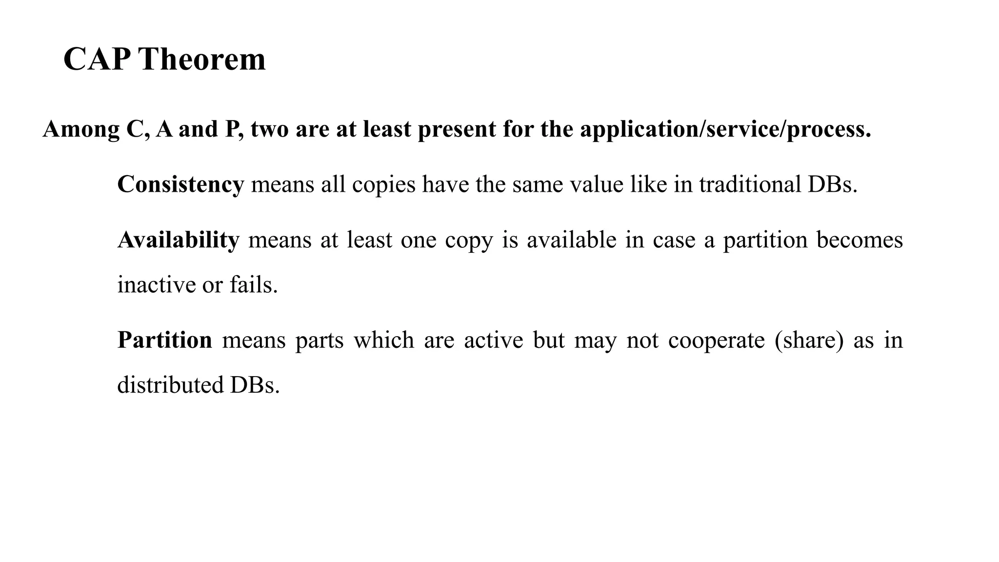 CAP Theorem Among C, A and P, two are at least present for the application/service/process. Consistency means all copies have the same value like in traditional DBs. Availability means at least one copy is available in case a partition becomes inactive or fails. Partition means parts which are active but may not cooperate (share) as in distributed DBs. 
