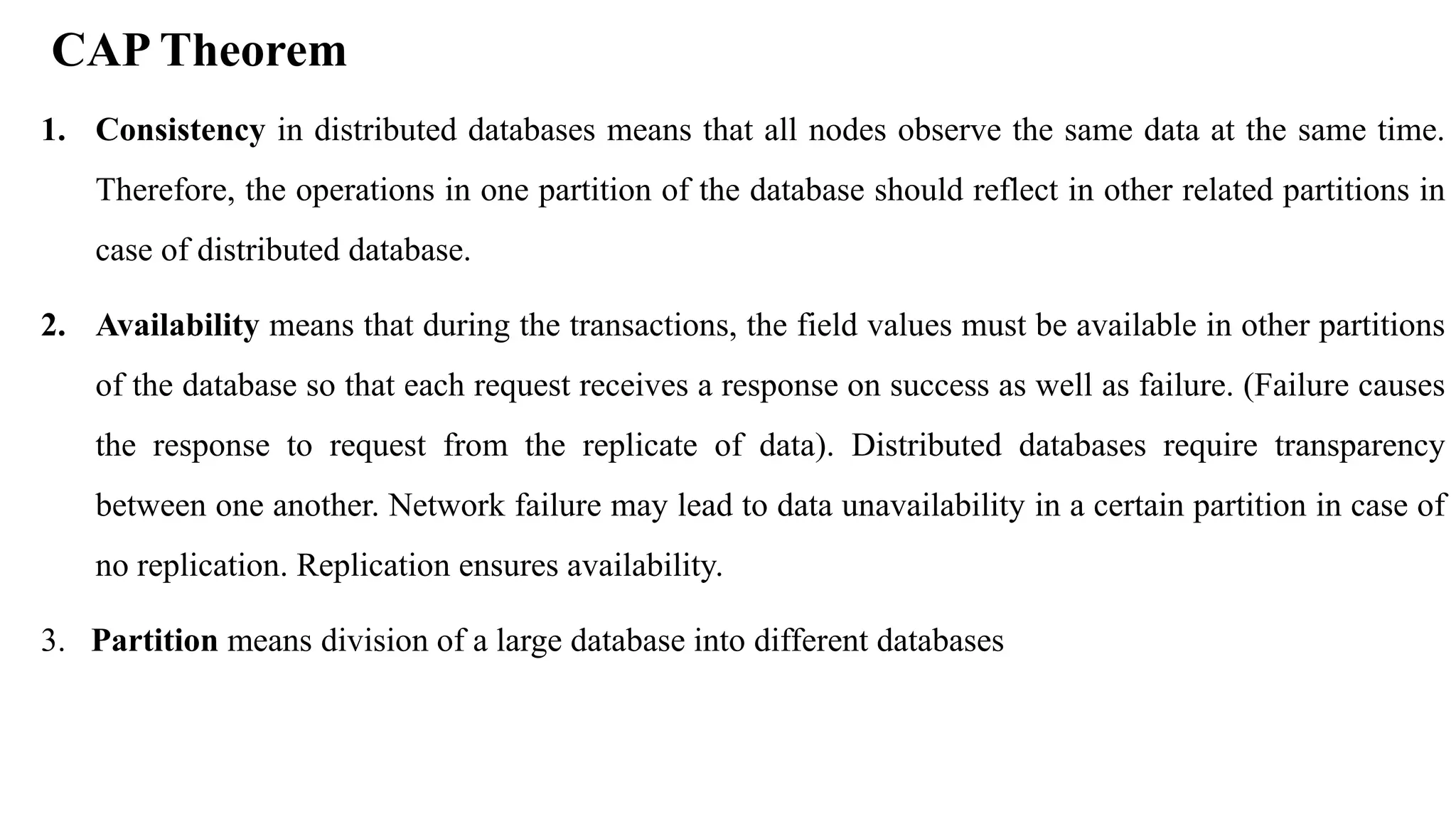 1. Consistency in distributed databases means that all nodes observe the same data at the same time. Therefore, the operations in one partition of the database should reflect in other related partitions in case of distributed database. 2. Availability means that during the transactions, the field values must be available in other partitions of the database so that each request receives a response on success as well as failure. (Failure causes the response to request from the replicate of data). Distributed databases require transparency between one another. Network failure may lead to data unavailability in a certain partition in case of no replication. Replication ensures availability. 3. Partition means division of a large database into different databases CAP Theorem 