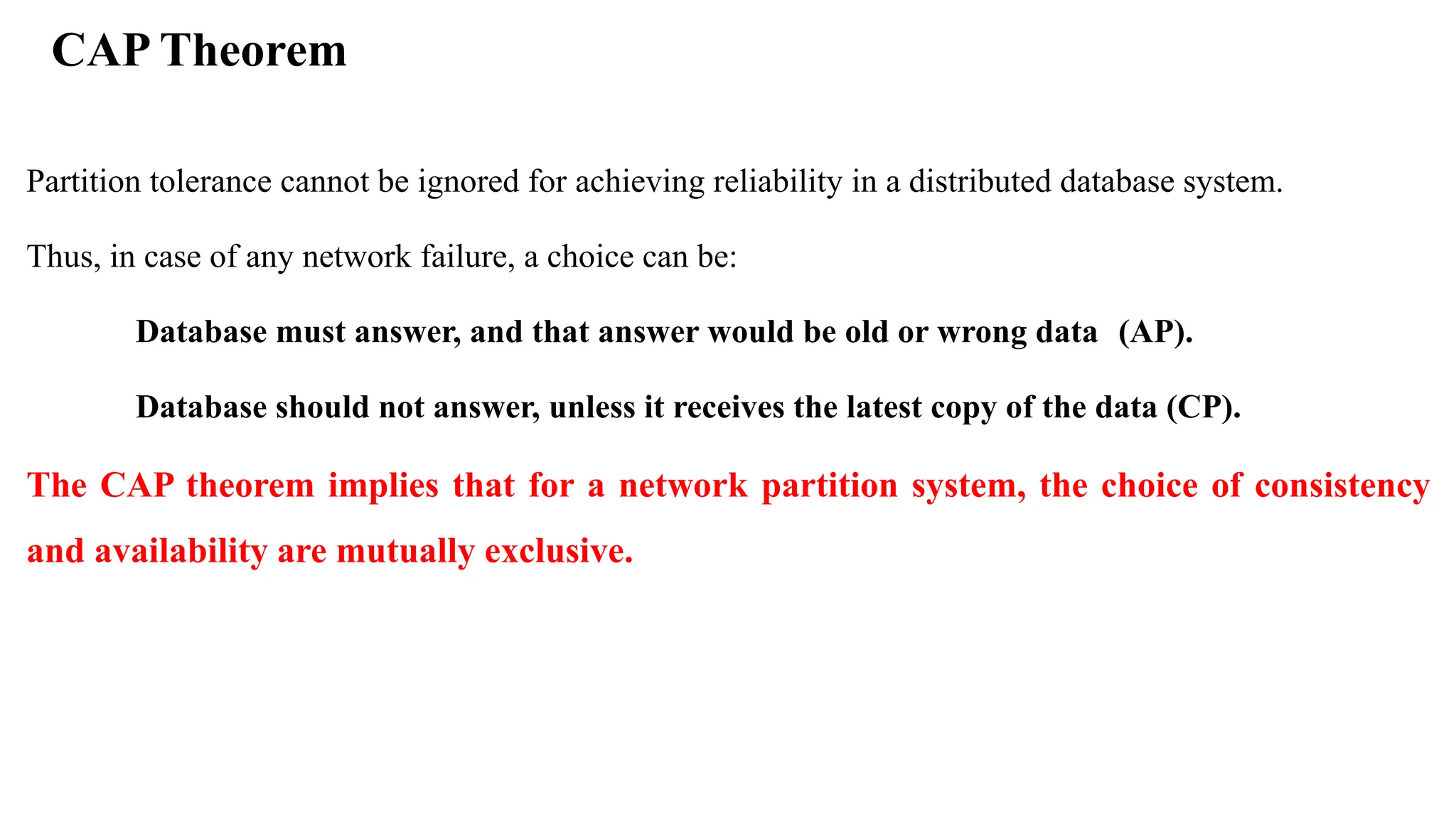 CAP Theorem Partition tolerance cannot be ignored for achieving reliability in a distributed database system. Thus, in case of any network failure, a choice can be: Database must answer, and that answer would be old or wrong data (AP). Database should not answer, unless it receives the latest copy of the data (CP). The CAP theorem implies that for a network partition system, the choice of consistency and availability are mutually exclusive. 