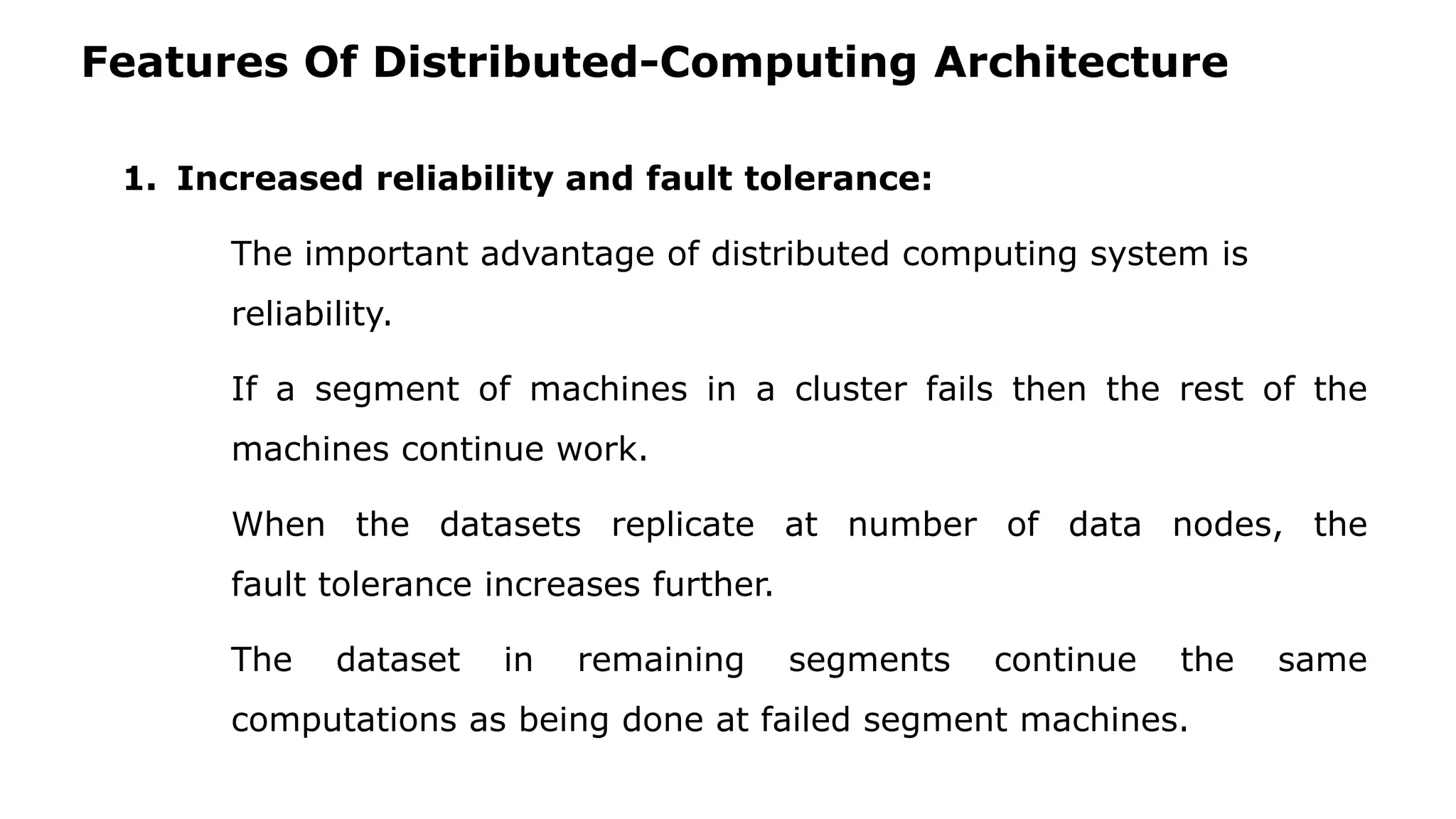 Features Of Distributed-Computing Architecture 1. Increased reliability and fault tolerance: The important advantage of distributed computing system is reliability. If a segment of machines in a cluster fails then the rest of the machines continue work. When the datasets replicate at number of data nodes, the fault tolerance increases further. The dataset in remaining segments continue the same computations as being done at failed segment machines. 
