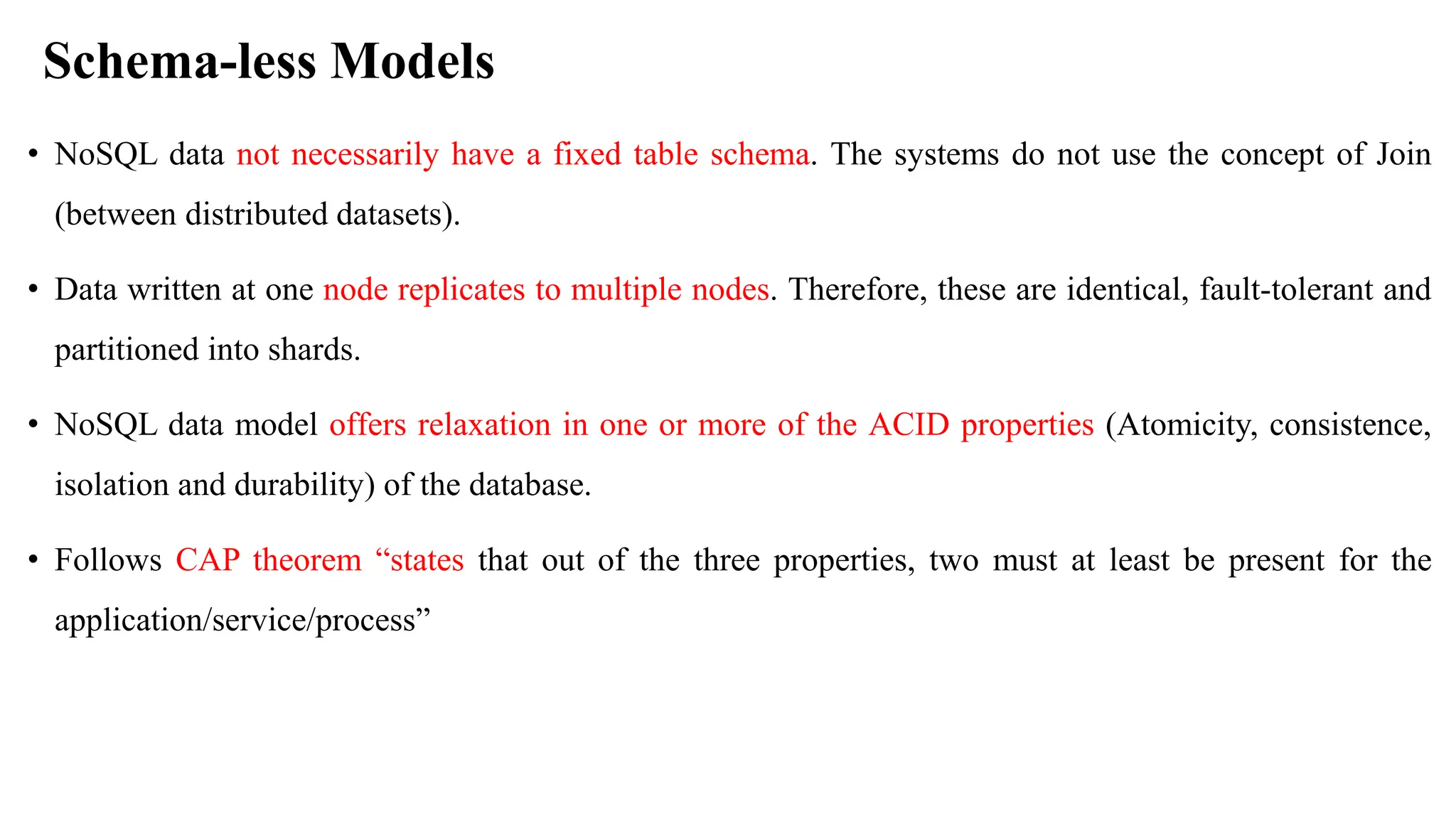 Schema-less Models • NoSQL data not necessarily have a fixed table schema. The systems do not use the concept of Join (between distributed datasets). • Data written at one node replicates to multiple nodes. Therefore, these are identical, fault-tolerant and partitioned into shards. • NoSQL data model offers relaxation in one or more of the ACID properties (Atomicity, consistence, isolation and durability) of the database. • Follows CAP theorem “states that out of the three properties, two must at least be present for the application/service/process” 