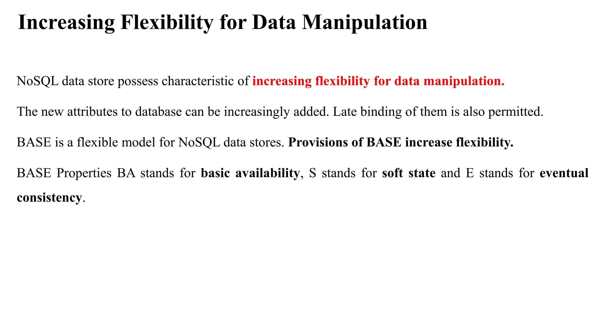 Increasing Flexibility for Data Manipulation NoSQL data store possess characteristic of increasing flexibility for data manipulation. The new attributes to database can be increasingly added. Late binding of them is also permitted. BASE is a flexible model for NoSQL data stores. Provisions of BASE increase flexibility. BASE Properties BA stands for basic availability, S stands for soft state and E stands for eventual consistency. 