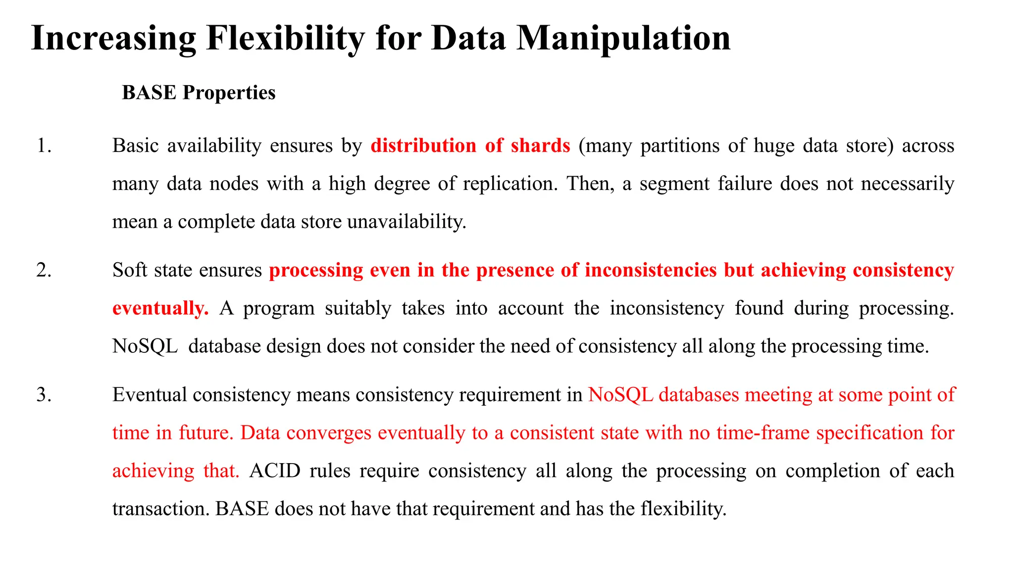 Increasing Flexibility for Data Manipulation BASE Properties 1. Basic availability ensures by distribution of shards (many partitions of huge data store) across many data nodes with a high degree of replication. Then, a segment failure does not necessarily mean a complete data store unavailability. 2. Soft state ensures processing even in the presence of inconsistencies but achieving consistency eventually. A program suitably takes into account the inconsistency found during processing. NoSQL database design does not consider the need of consistency all along the processing time. 3. Eventual consistency means consistency requirement in NoSQL databases meeting at some point of time in future. Data converges eventually to a consistent state with no time-frame specification for achieving that. ACID rules require consistency all along the processing on completion of each transaction. BASE does not have that requirement and has the flexibility. 