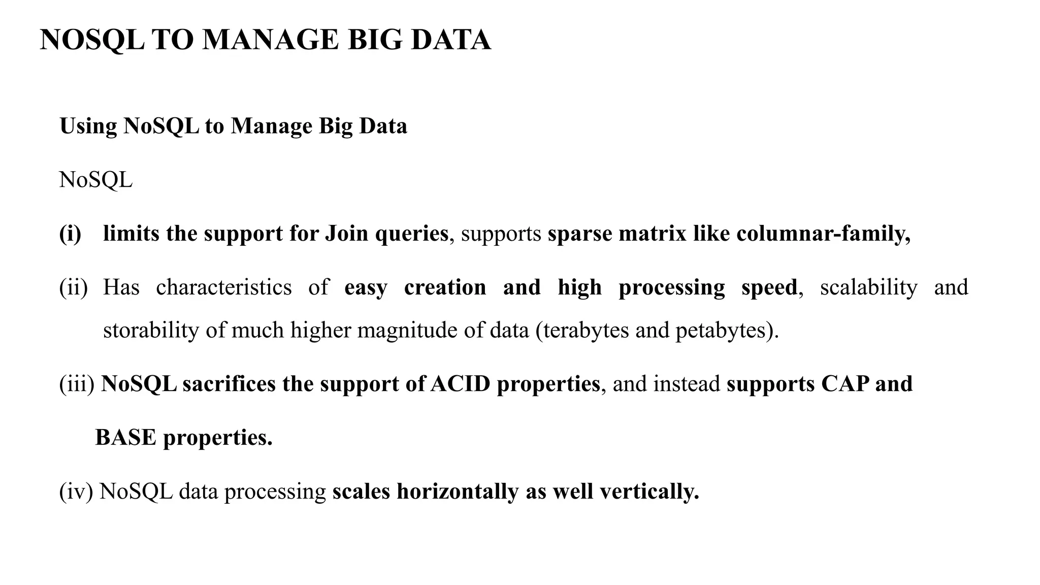 NOSQL TO MANAGE BIG DATA Using NoSQL to Manage Big Data NoSQL (i) limits the support for Join queries, supports sparse matrix like columnar-family, (ii) Has characteristics of easy creation and high processing speed, scalability and storability of much higher magnitude of data (terabytes and petabytes). (iii) NoSQL sacrifices the support of ACID properties, and instead supports CAP and BASE properties. (iv) NoSQL data processing scales horizontally as well vertically. 