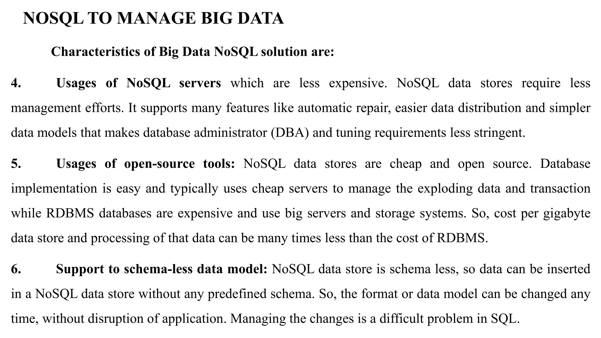 NOSQL TO MANAGE BIG DATA Characteristics of Big Data NoSQL solution are: 4. Usages of NoSQL servers which are less expensive. NoSQL data stores require less management efforts. It supports many features like automatic repair, easier data distribution and simpler data models that makes database administrator (DBA) and tuning requirements less stringent. 5. Usages of open-source tools: NoSQL data stores are cheap and open source. Database implementation is easy and typically uses cheap servers to manage the exploding data and transaction while RDBMS databases are expensive and use big servers and storage systems. So, cost per gigabyte data store and processing of that data can be many times less than the cost of RDBMS. 6. Support to schema-less data model: NoSQL data store is schema less, so data can be inserted in a NoSQL data store without any predefined schema. So, the format or data model can be changed any time, without disruption of application. Managing the changes is a difficult problem in SQL. 