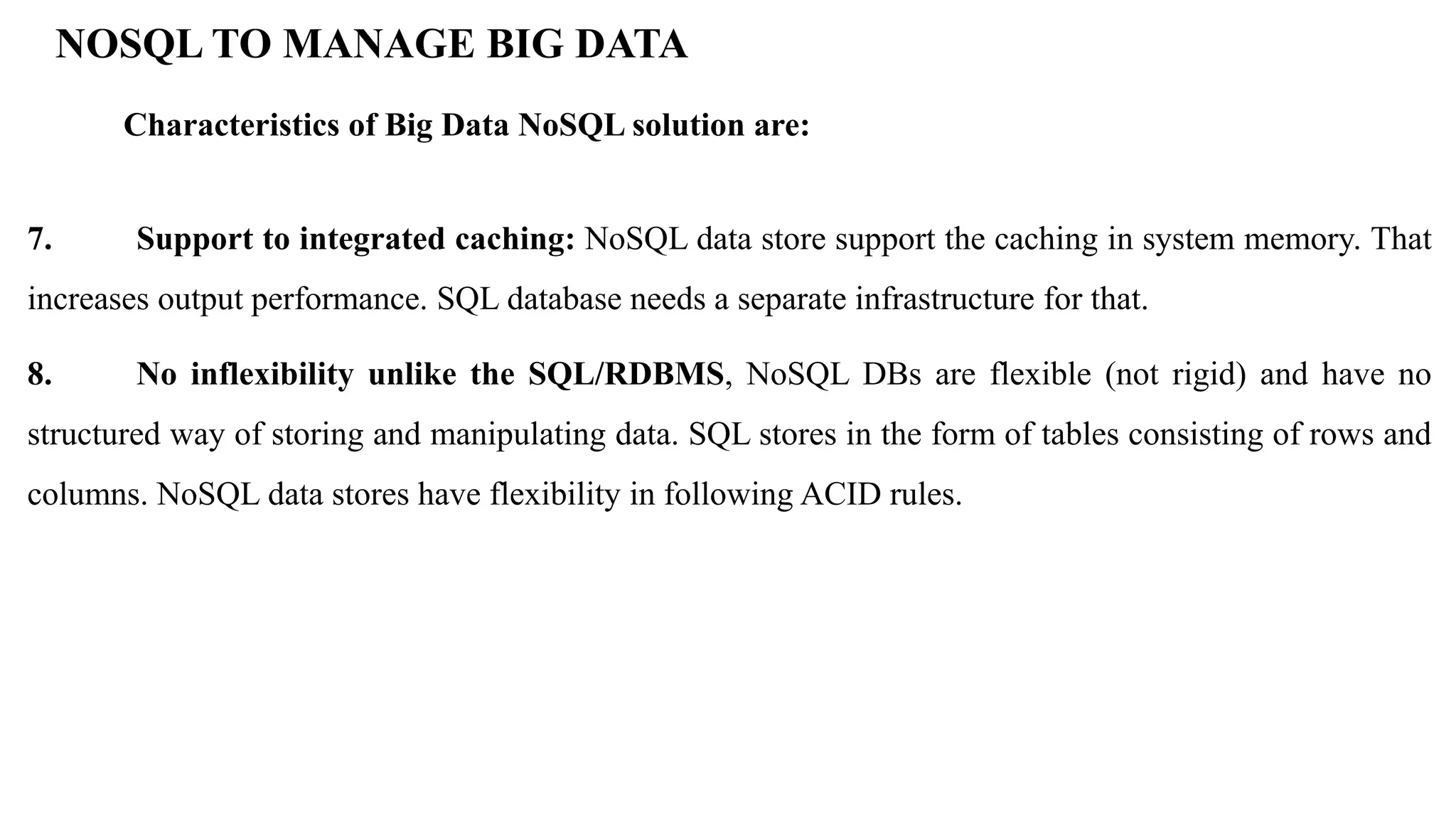 7. Support to integrated caching: NoSQL data store support the caching in system memory. That increases output performance. SQL database needs a separate infrastructure for that. 8. No inflexibility unlike the SQL/RDBMS, NoSQL DBs are flexible (not rigid) and have no structured way of storing and manipulating data. SQL stores in the form of tables consisting of rows and columns. NoSQL data stores have flexibility in following ACID rules. NOSQL TO MANAGE BIG DATA Characteristics of Big Data NoSQL solution are: 
