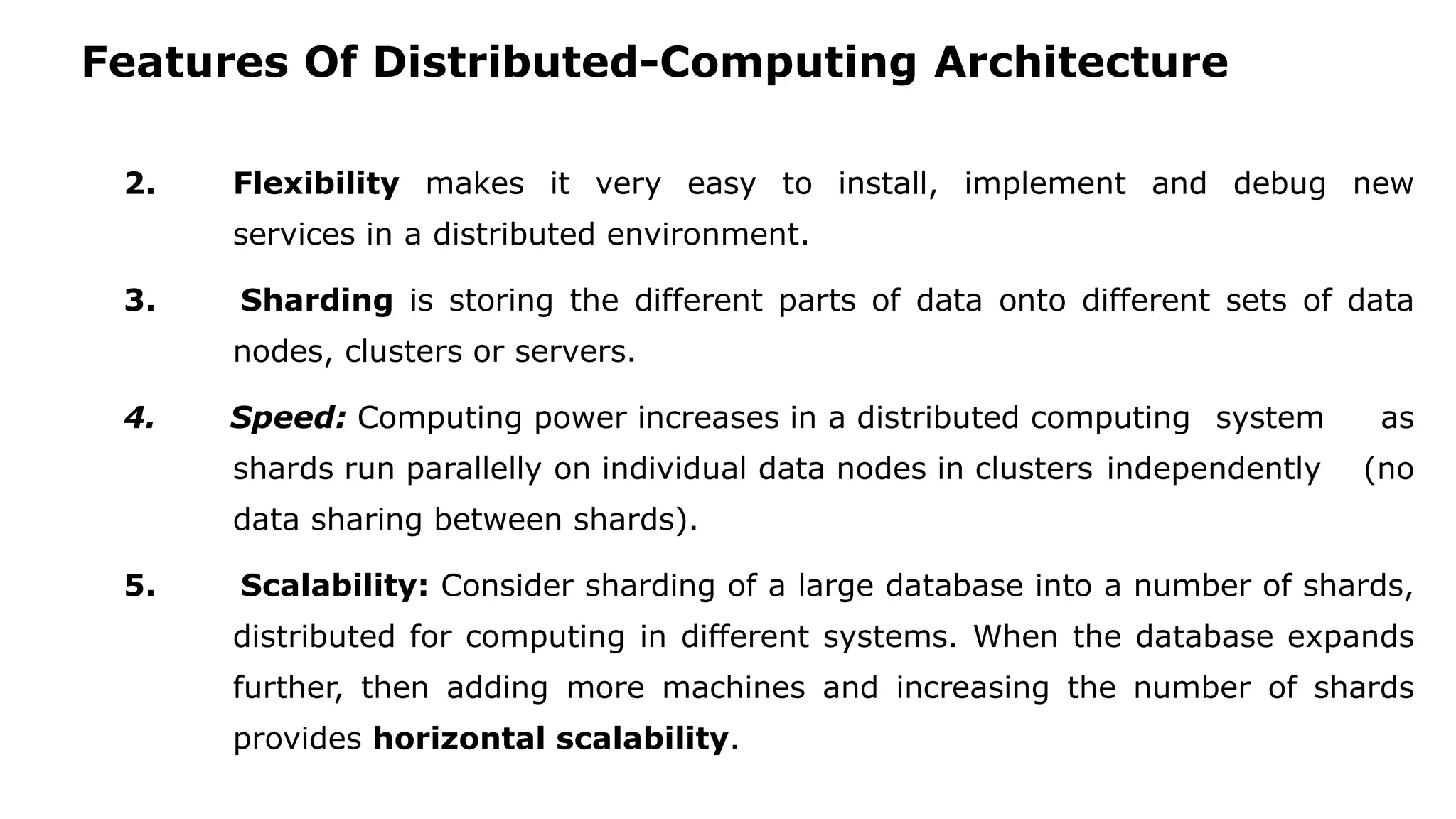 Features Of Distributed-Computing Architecture 2. Flexibility makes it very easy to install, implement and debug new services in a distributed environment. 3. Sharding is storing the different parts of data onto different sets of data nodes, clusters or servers. 4. Speed: Computing power increases in a distributed computing system as shards run parallelly on individual data nodes in clusters independently (no data sharing between shards). 5. Scalability: Consider sharding of a large database into a number of shards, distributed for computing in different systems. When the database expands further, then adding more machines and increasing the number of shards provides horizontal scalability. 