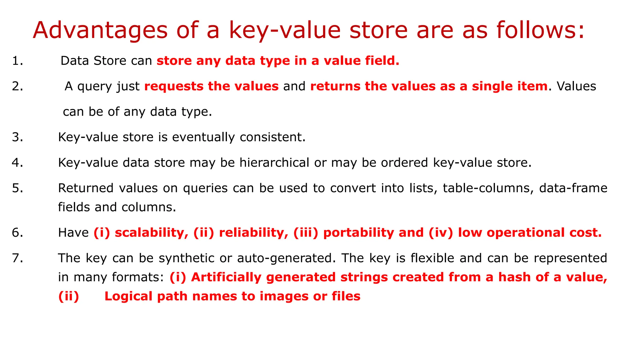 Advantages of a key-value store are as follows: 1. Data Store can store any data type in a value field. 2. A query just requests the values and returns the values as a single item. Values can be of any data type. 3. Key-value store is eventually consistent. 4. Key-value data store may be hierarchical or may be ordered key-value store. 5. Returned values on queries can be used to convert into lists, table-columns, data-frame fields and columns. 6. Have (i) scalability, (ii) reliability, (iii) portability and (iv) low operational cost. 7. The key can be synthetic or auto-generated. The key is flexible and can be represented in many formats: (i) Artificially generated strings created from a hash of a value, (ii) Logical path names to images or files 