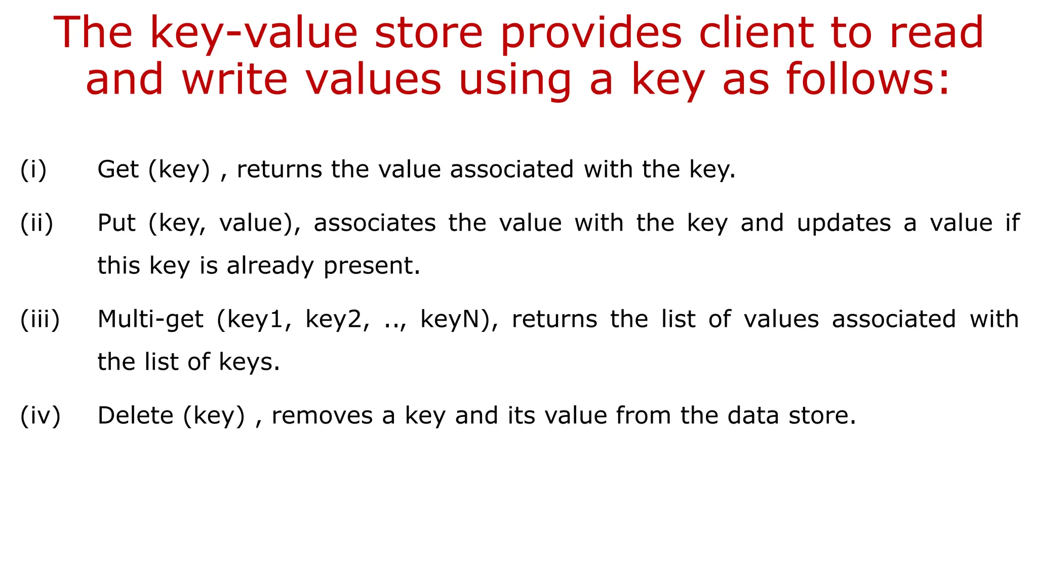 The key-value store provides client to read and write values using a key as follows: (i) Get (key) , returns the value associated with the key. (ii) Put (key, value), associates the value with the key and updates a value if this key is already present. (iii) Multi-get (key1, key2, .., keyN), returns the list of values associated with the list of keys. (iv) Delete (key) , removes a key and its value from the data store. 