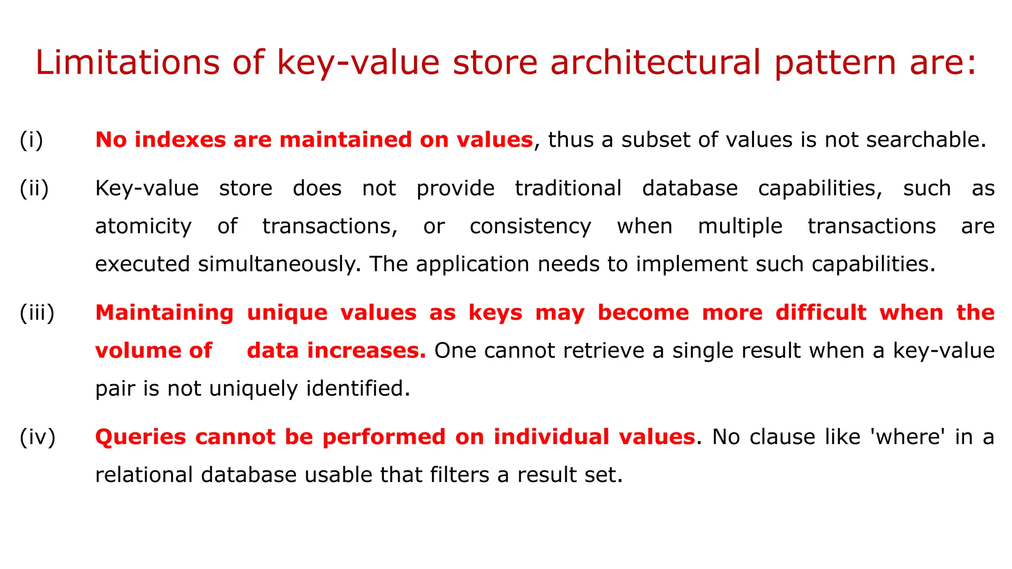 Limitations of key-value store architectural pattern are: (i) No indexes are maintained on values, thus a subset of values is not searchable. (ii) Key-value store does not provide traditional database capabilities, such as atomicity of transactions, or consistency when multiple transactions are executed simultaneously. The application needs to implement such capabilities. (iii) Maintaining unique values as keys may become more difficult when the volume of data increases. One cannot retrieve a single result when a key-value pair is not uniquely identified. (iv) Queries cannot be performed on individual values. No clause like 'where' in a relational database usable that filters a result set. 