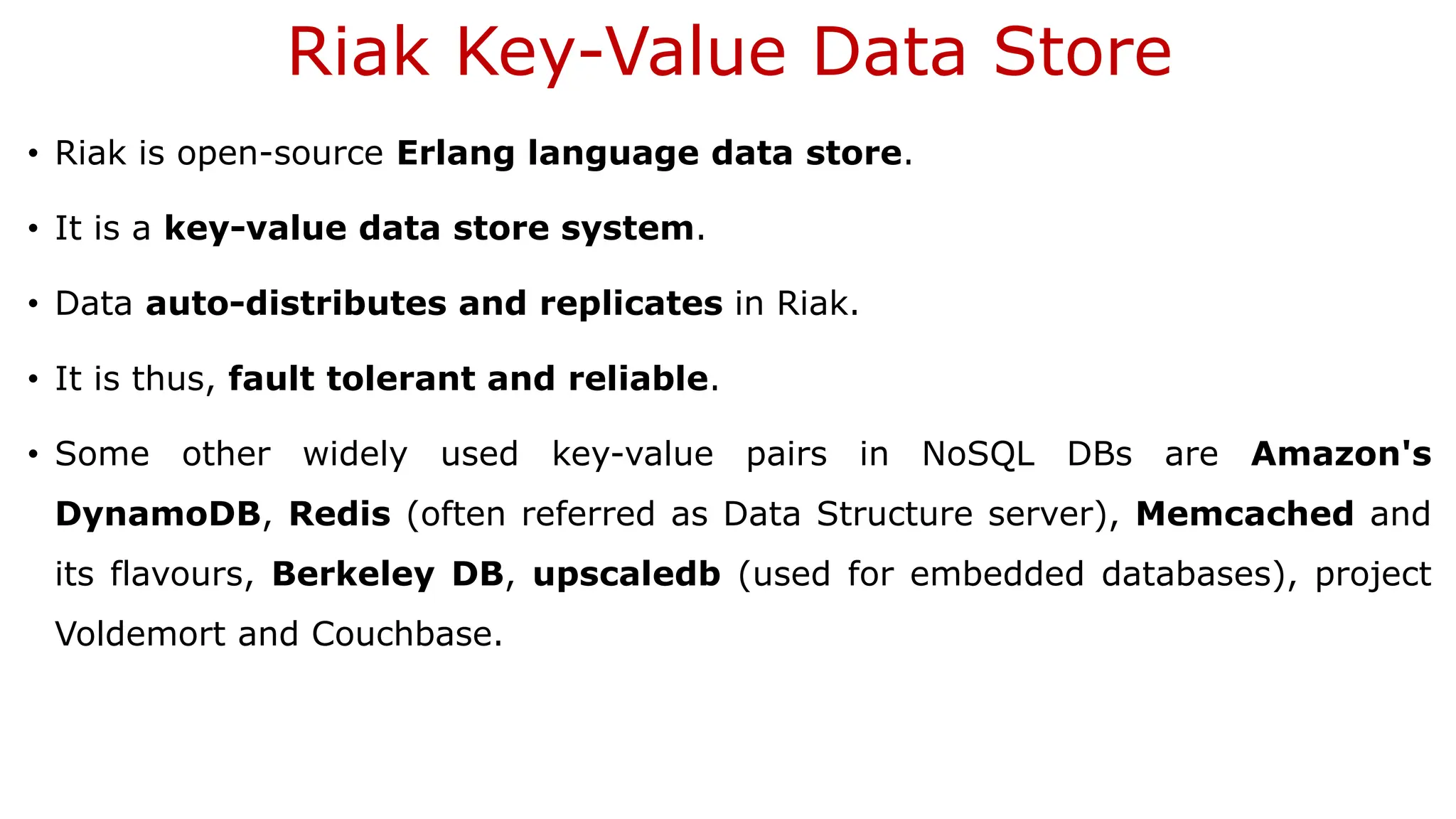 Riak Key-Value Data Store • Riak is open-source Erlang language data store. • It is a key-value data store system. • Data auto-distributes and replicates in Riak. • It is thus, fault tolerant and reliable. • Some other widely used key-value pairs in NoSQL DBs are Amazon's DynamoDB, Redis (often referred as Data Structure server), Memcached and its flavours, Berkeley DB, upscaledb (used for embedded databases), project Voldemort and Couchbase. 