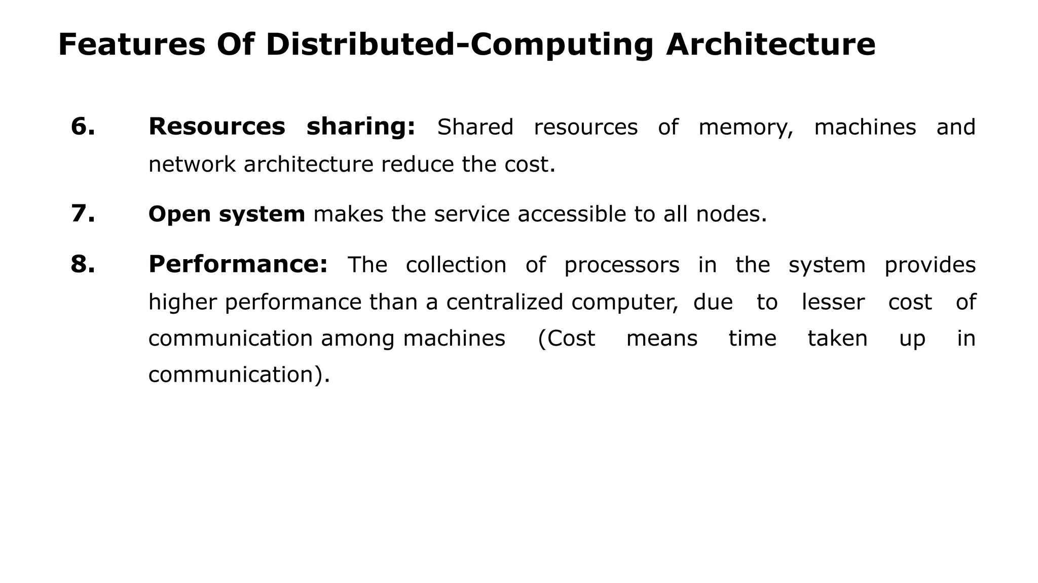 Features Of Distributed-Computing Architecture 6. Resources sharing: Shared resources of memory, machines and network architecture reduce the cost. 7. Open system makes the service accessible to all nodes. 8. Performance: The collection of processors in the system provides higher performance than a centralized computer, due to lesser cost of communication among machines (Cost means time taken up in communication). 