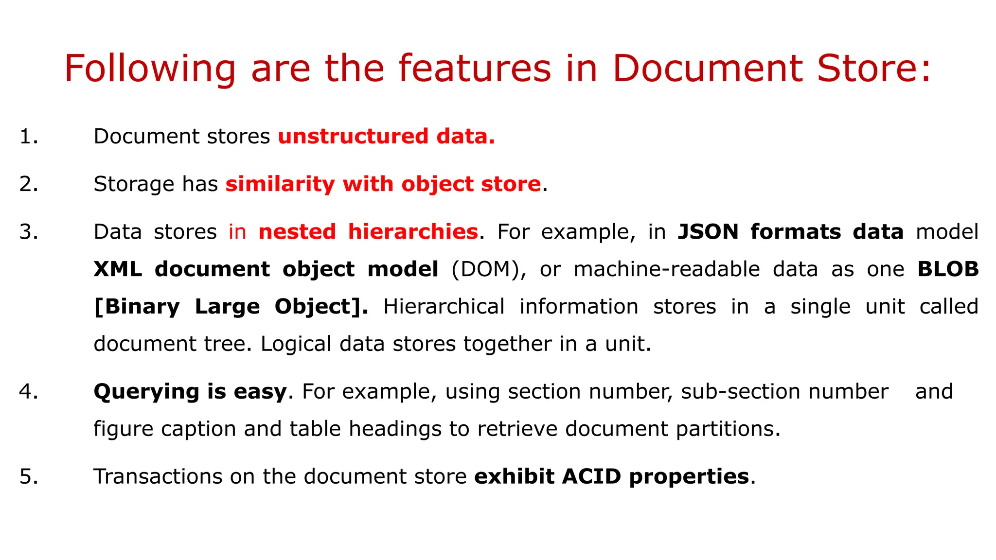 Following are the features in Document Store: 1. Document stores unstructured data. 2. Storage has similarity with object store. 3. Data stores in nested hierarchies. For example, in JSON formats data model XML document object model (DOM), or machine-readable data as one BLOB [Binary Large Object]. Hierarchical information stores in a single unit called document tree. Logical data stores together in a unit. 4. Querying is easy. For example, using section number, sub-section number and figure caption and table headings to retrieve document partitions. 5. Transactions on the document store exhibit ACID properties. 
