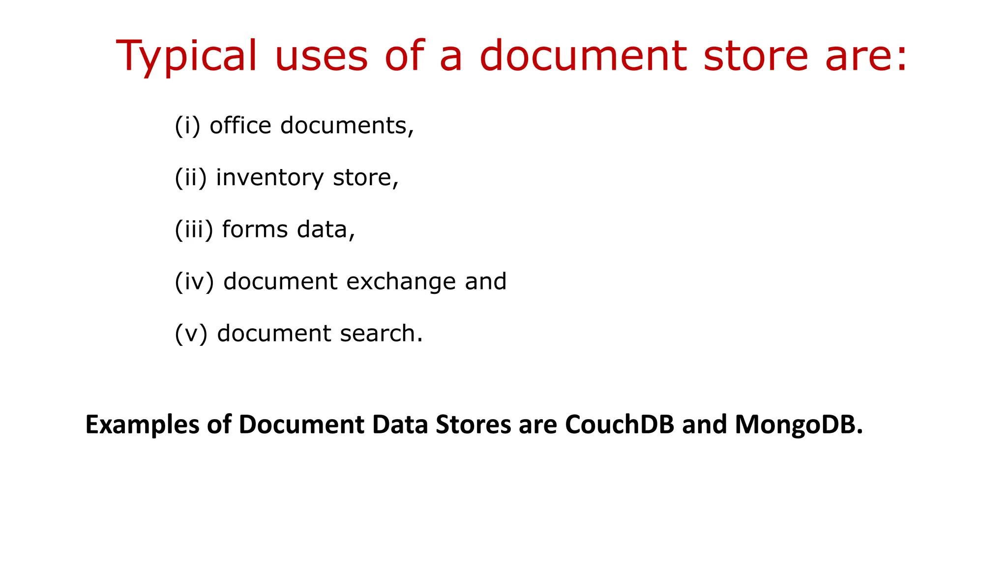 Typical uses of a document store are: (i) office documents, (ii) inventory store, (iii) forms data, (iv) document exchange and (v) document search. Examples of Document Data Stores are CouchDB and MongoDB. 