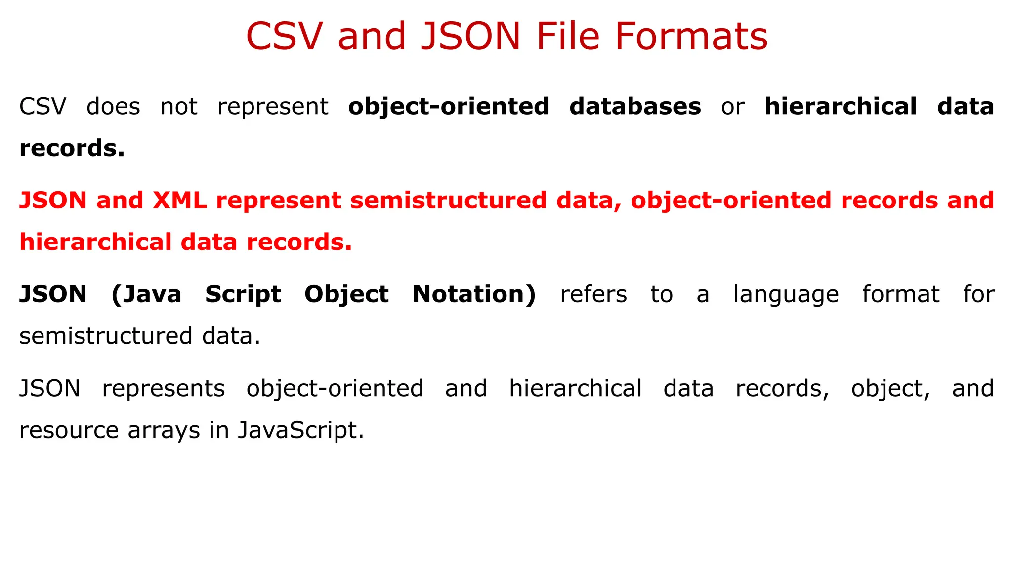CSV and JSON File Formats CSV does not represent object-oriented databases or hierarchical data records. JSON and XML represent semistructured data, object-oriented records and hierarchical data records. JSON (Java Script Object Notation) refers to a language format for semistructured data. JSON represents object-oriented and hierarchical data records, object, and resource arrays in JavaScript. 