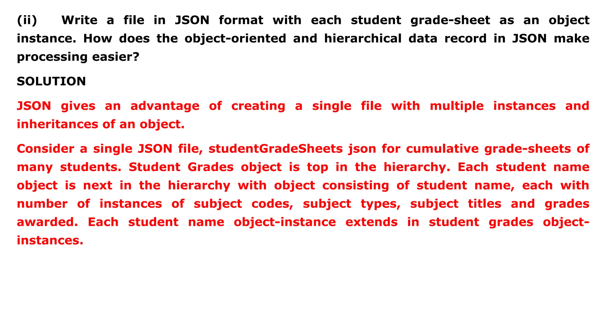 (ii) Write a file in JSON format with each student grade-sheet as an object instance. How does the object-oriented and hierarchical data record in JSON make processing easier? SOLUTION JSON gives an advantage of creating a single file with multiple instances and inheritances of an object. Consider a single JSON file, studentGradeSheets json for cumulative grade-sheets of many students. Student Grades object is top in the hierarchy. Each student name object is next in the hierarchy with object consisting of student name, each with number of instances of subject codes, subject types, subject titles and grades awarded. Each student name object-instance extends in student grades object- instances. 