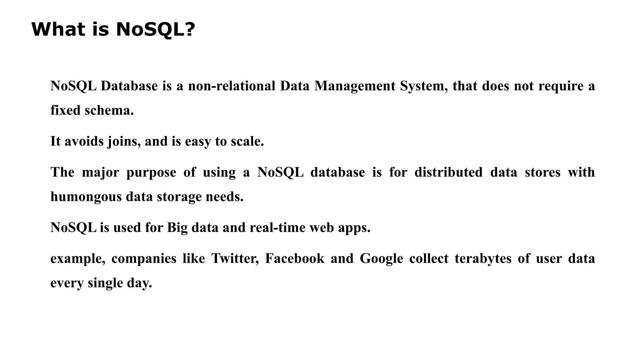 What is NoSQL? NoSQL Database is a non-relational Data Management System, that does not require a fixed schema. It avoids joins, and is easy to scale. The major purpose of using a NoSQL database is for distributed data stores with humongous data storage needs. NoSQL is used for Big data and real-time web apps. example, companies like Twitter, Facebook and Google collect terabytes of user data every single day. 