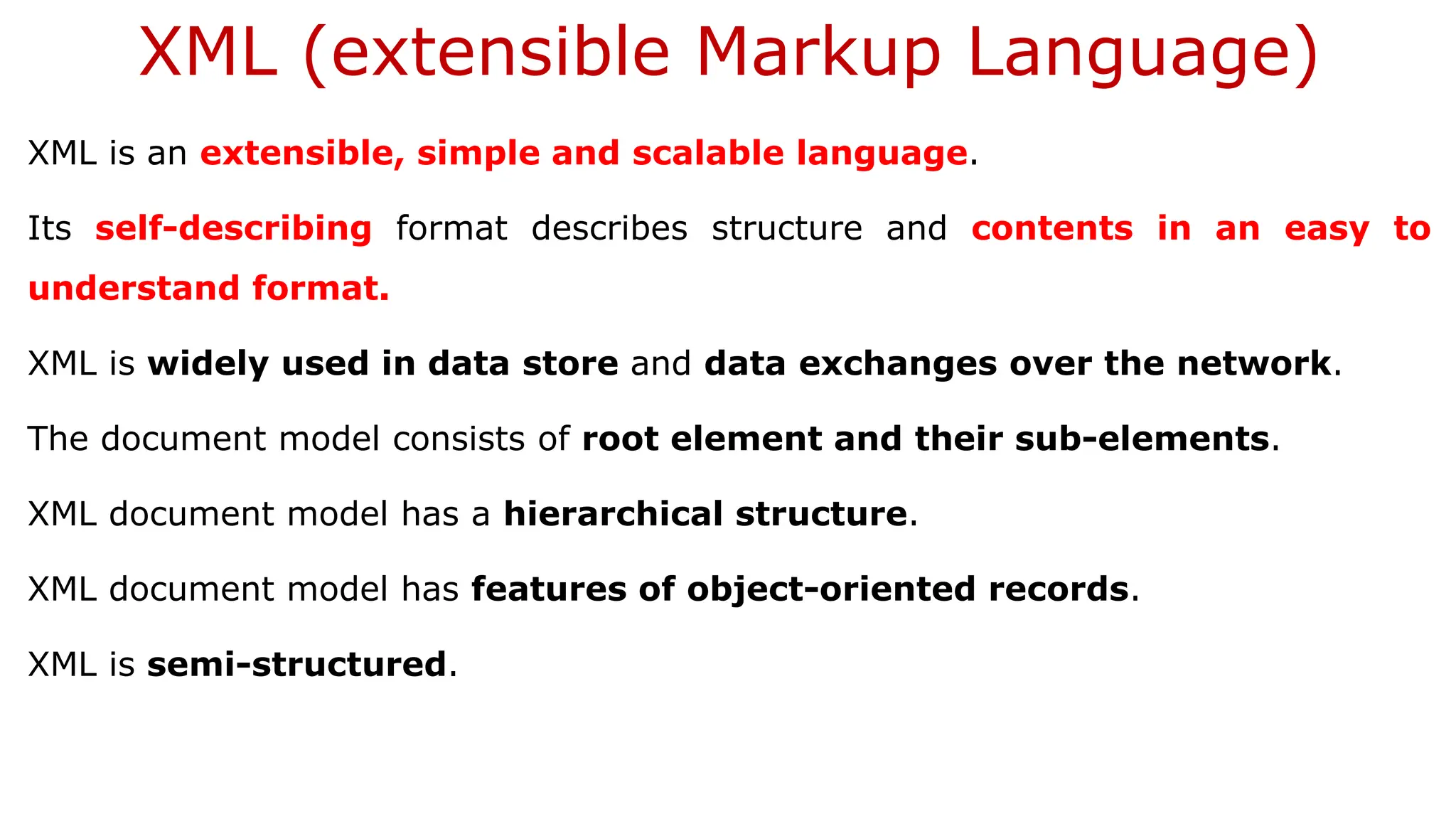 XML (extensible Markup Language) XML is an extensible, simple and scalable language. Its self-describing format describes structure and contents in an easy to understand format. XML is widely used in data store and data exchanges over the network. The document model consists of root element and their sub-elements. XML document model has a hierarchical structure. XML document model has features of object-oriented records. XML is semi-structured. 