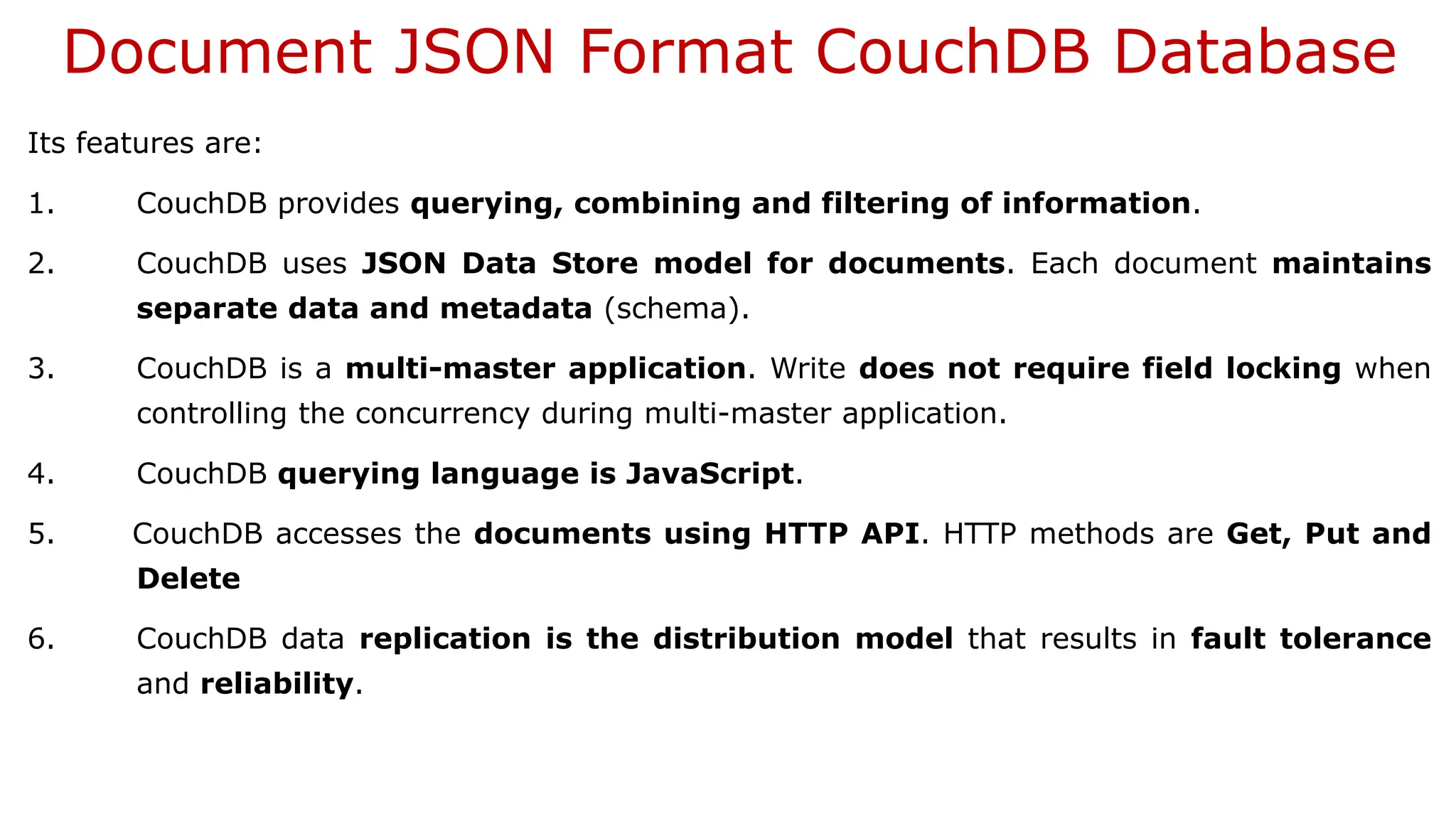 Document JSON Format CouchDB Database Its features are: 1. CouchDB provides querying, combining and filtering of information. 2. CouchDB uses JSON Data Store model for documents. Each document maintains separate data and metadata (schema). 3. CouchDB is a multi-master application. Write does not require field locking when controlling the concurrency during multi-master application. 4. CouchDB querying language is JavaScript. 5. CouchDB accesses the documents using HTTP API. HTTP methods are Get, Put and Delete 6. CouchDB data replication is the distribution model that results in fault tolerance and reliability. 