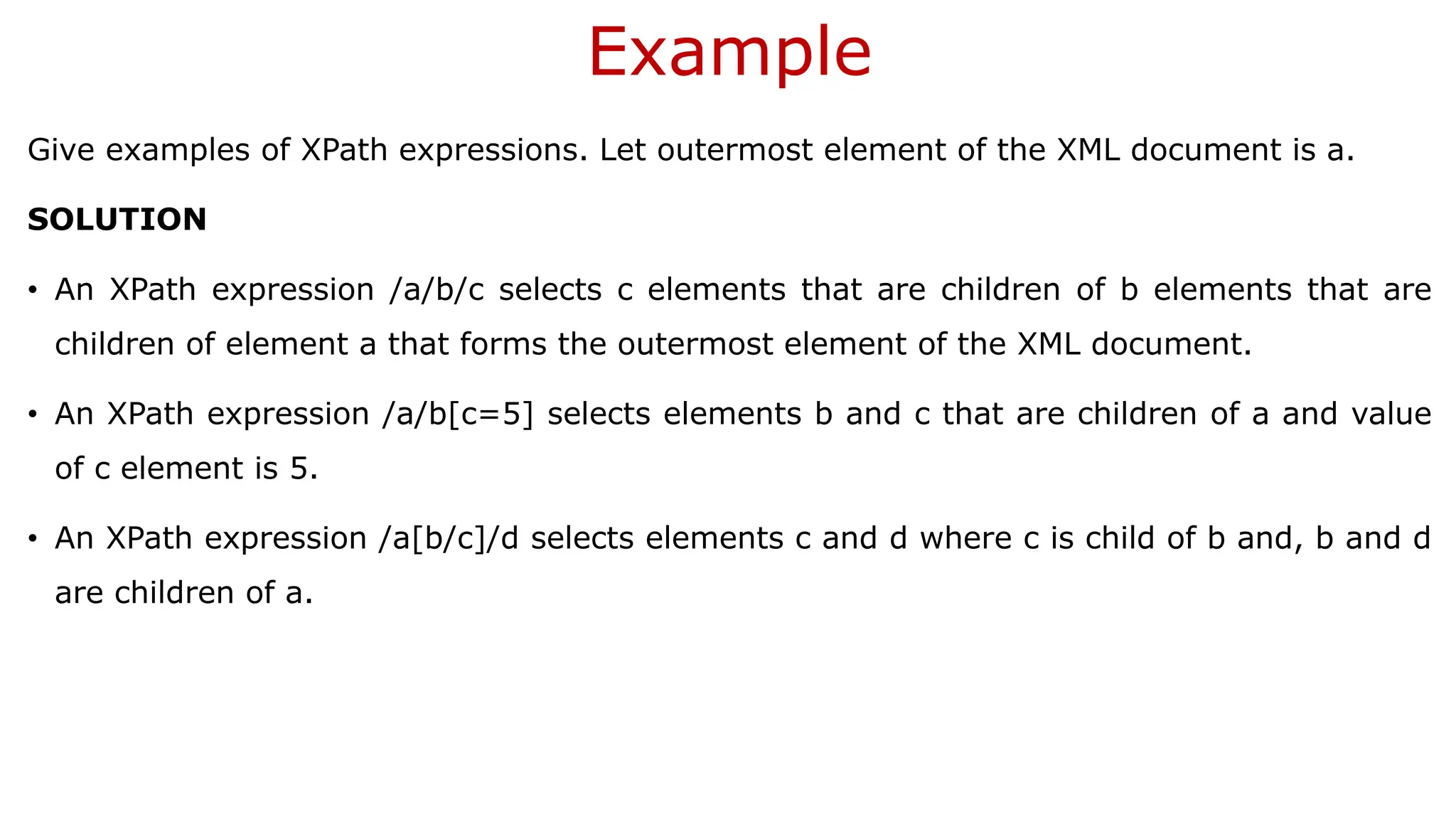 Example Give examples of XPath expressions. Let outermost element of the XML document is a. SOLUTION • An XPath expression /a/b/c selects c elements that are children of b elements that are children of element a that forms the outermost element of the XML document. • An XPath expression /a/b[c=5] selects elements b and c that are children of a and value of c element is 5. • An XPath expression /a[b/c]/d selects elements c and d where c is child of b and, b and d are children of a. 