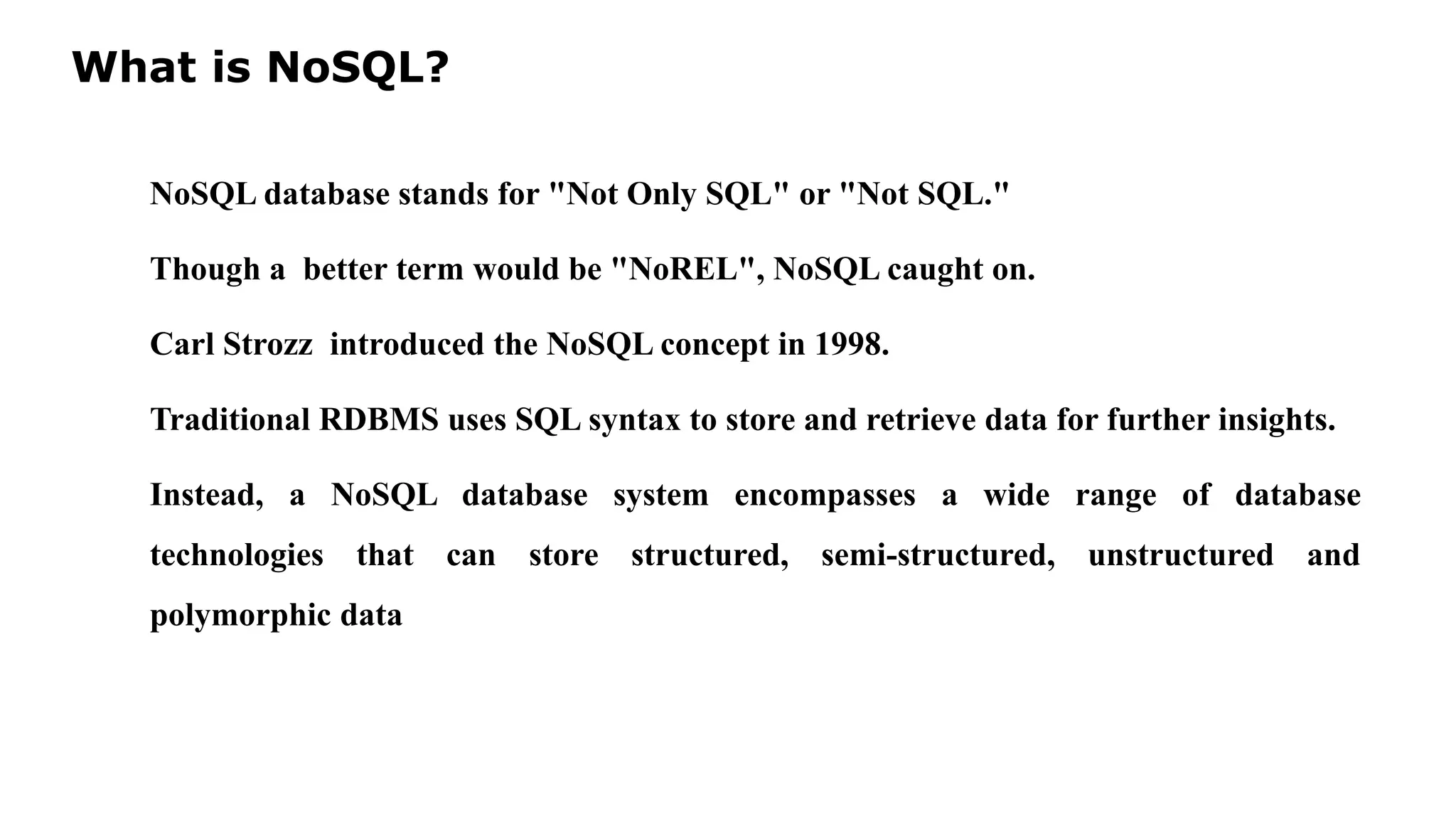 What is NoSQL? NoSQL database stands for "Not Only SQL" or "Not SQL." Though a better term would be "NoREL", NoSQL caught on. Carl Strozz introduced the NoSQL concept in 1998. Traditional RDBMS uses SQL syntax to store and retrieve data for further insights. Instead, a NoSQL database system encompasses a wide range of database technologies that can store structured, semi-structured, unstructured and polymorphic data 