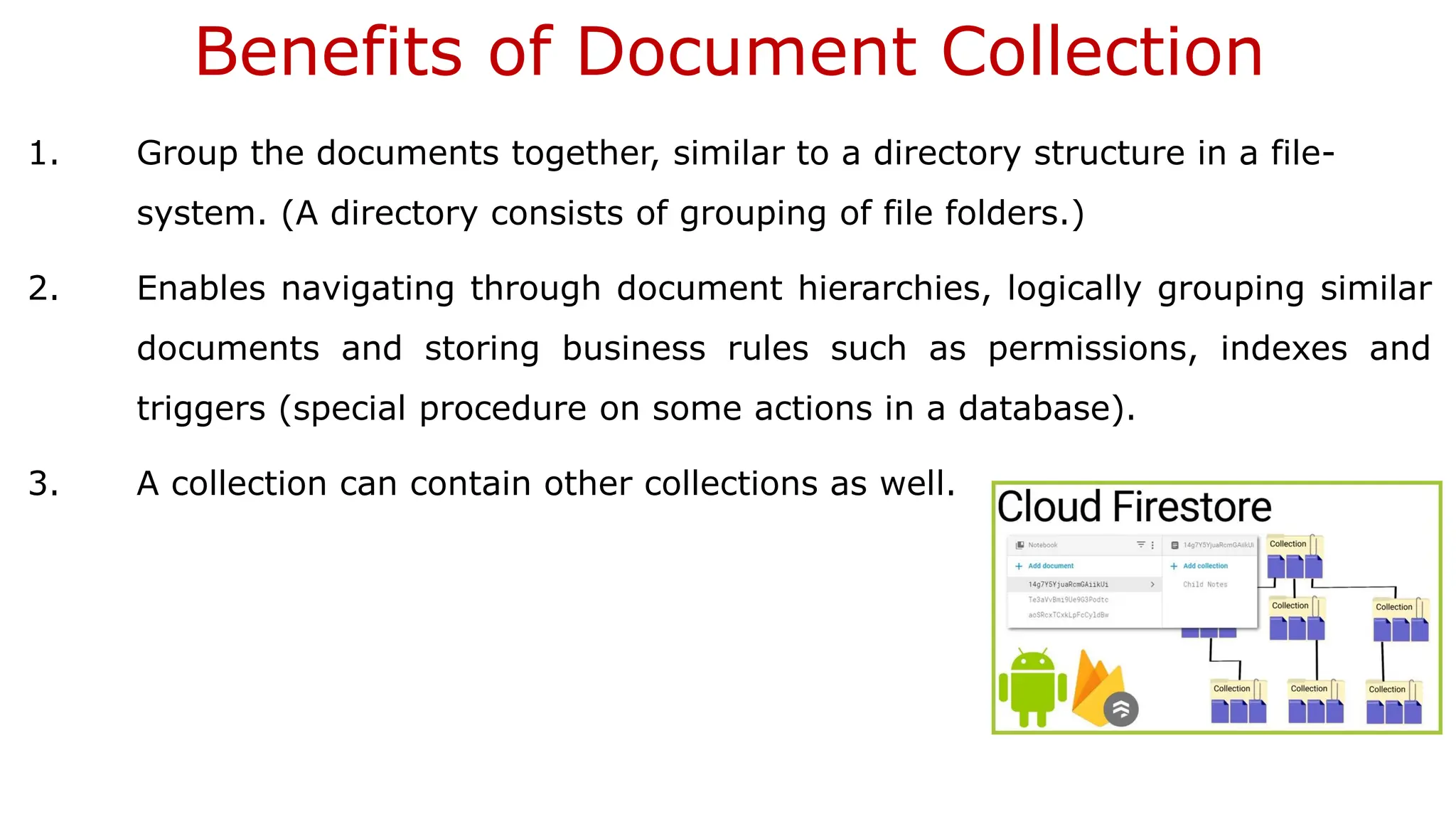 Benefits of Document Collection 1. Group the documents together, similar to a directory structure in a file- system. (A directory consists of grouping of file folders.) 2. Enables navigating through document hierarchies, logically grouping similar documents and storing business rules such as permissions, indexes and triggers (special procedure on some actions in a database). 3. A collection can contain other collections as well. 