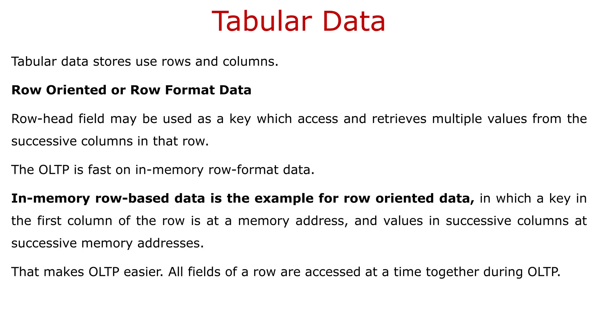 Tabular Data Tabular data stores use rows and columns. Row Oriented or Row Format Data Row-head field may be used as a key which access and retrieves multiple values from the successive columns in that row. The OLTP is fast on in-memory row-format data. In-memory row-based data is the example for row oriented data, in which a key in the first column of the row is at a memory address, and values in successive columns at successive memory addresses. That makes OLTP easier. All fields of a row are accessed at a time together during OLTP. 