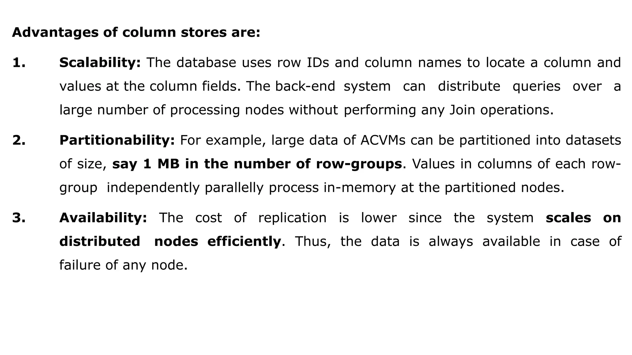Advantages of column stores are: 1. Scalability: The database uses row IDs and column names to locate a column and values at the column fields. The back-end system can distribute queries over a large number of processing nodes without performing any Join operations. 2. Partitionability: For example, large data of ACVMs can be partitioned into datasets of size, say 1 MB in the number of row-groups. Values in columns of each row- group independently parallelly process in-memory at the partitioned nodes. 3. Availability: The cost of replication is lower since the system scales on distributed nodes efficiently. Thus, the data is always available in case of failure of any node. 
