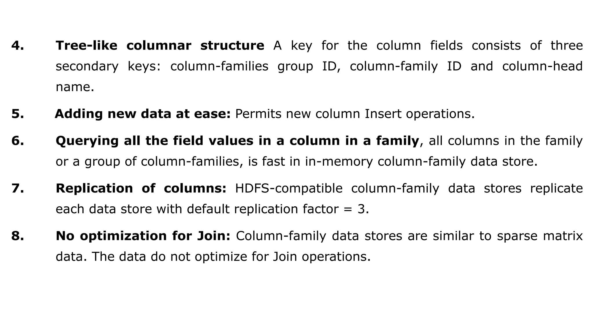 4. Tree-like columnar structure A key for the column fields consists of three secondary keys: column-families group ID, column-family ID and column-head name. 5. Adding new data at ease: Permits new column Insert operations. 6. Querying all the field values in a column in a family, all columns in the family or a group of column-families, is fast in in-memory column-family data store. 7. Replication of columns: HDFS-compatible column-family data stores replicate each data store with default replication factor = 3. 8. No optimization for Join: Column-family data stores are similar to sparse matrix data. The data do not optimize for Join operations. 