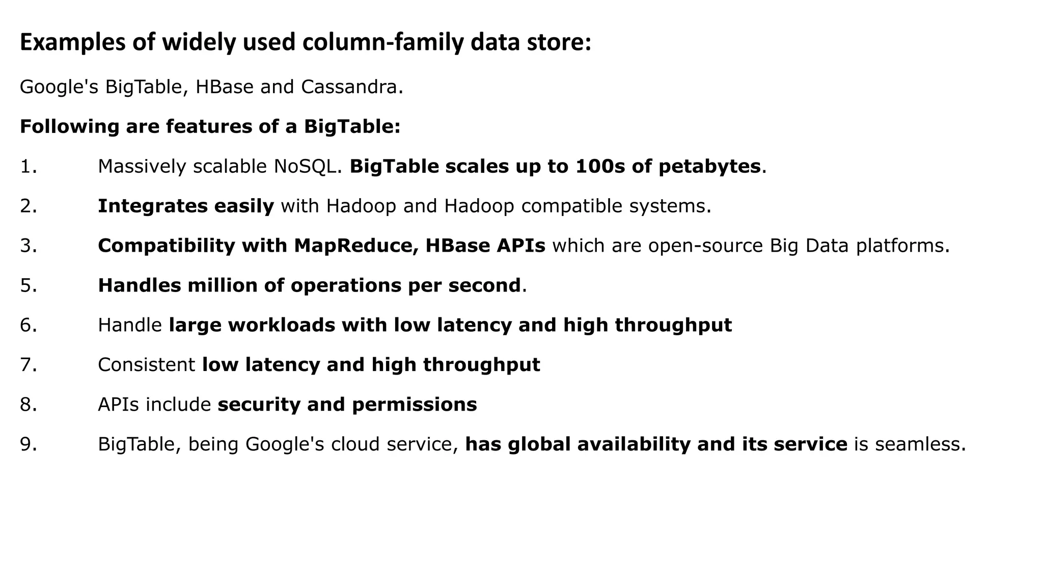 Examples of widely used column-family data store: Google's BigTable, HBase and Cassandra. Following are features of a BigTable: 1. Massively scalable NoSQL. BigTable scales up to 100s of petabytes. 2. Integrates easily with Hadoop and Hadoop compatible systems. 3. Compatibility with MapReduce, HBase APIs which are open-source Big Data platforms. 5. Handles million of operations per second. 6. Handle large workloads with low latency and high throughput 7. Consistent low latency and high throughput 8. APIs include security and permissions 9. BigTable, being Google's cloud service, has global availability and its service is seamless. 
