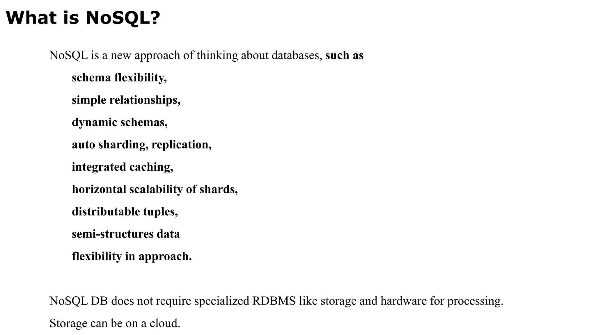 What is NoSQL? NoSQL is a new approach of thinking about databases, such as schema flexibility, simple relationships, dynamic schemas, auto sharding, replication, integrated caching, horizontal scalability of shards, distributable tuples, semi-structures data flexibility in approach. NoSQL DB does not require specialized RDBMS like storage and hardware for processing. Storage can be on a cloud. 