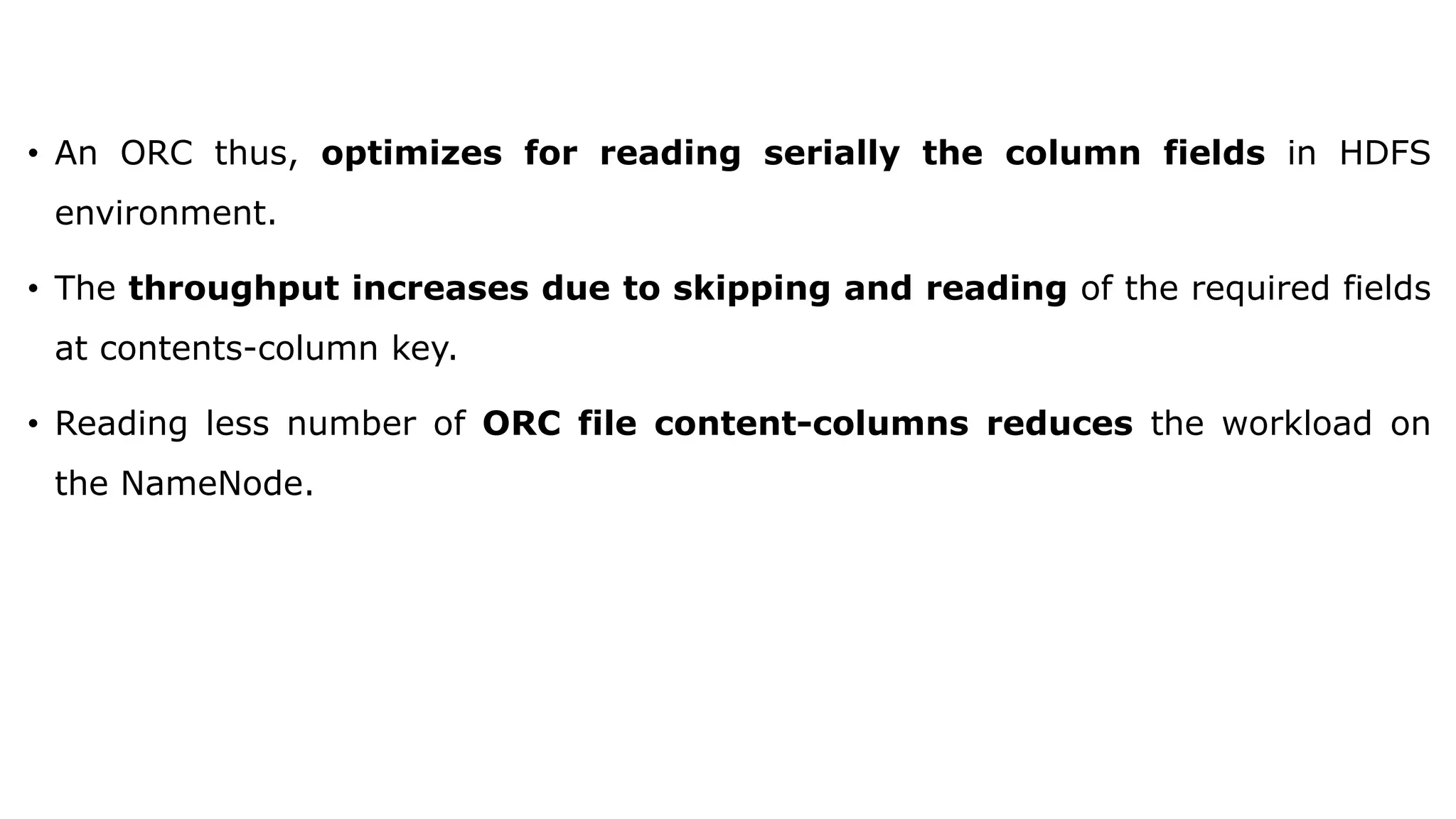 • An ORC thus, optimizes for reading serially the column fields in HDFS environment. • The throughput increases due to skipping and reading of the required fields at contents-column key. • Reading less number of ORC file content-columns reduces the workload on the NameNode. 