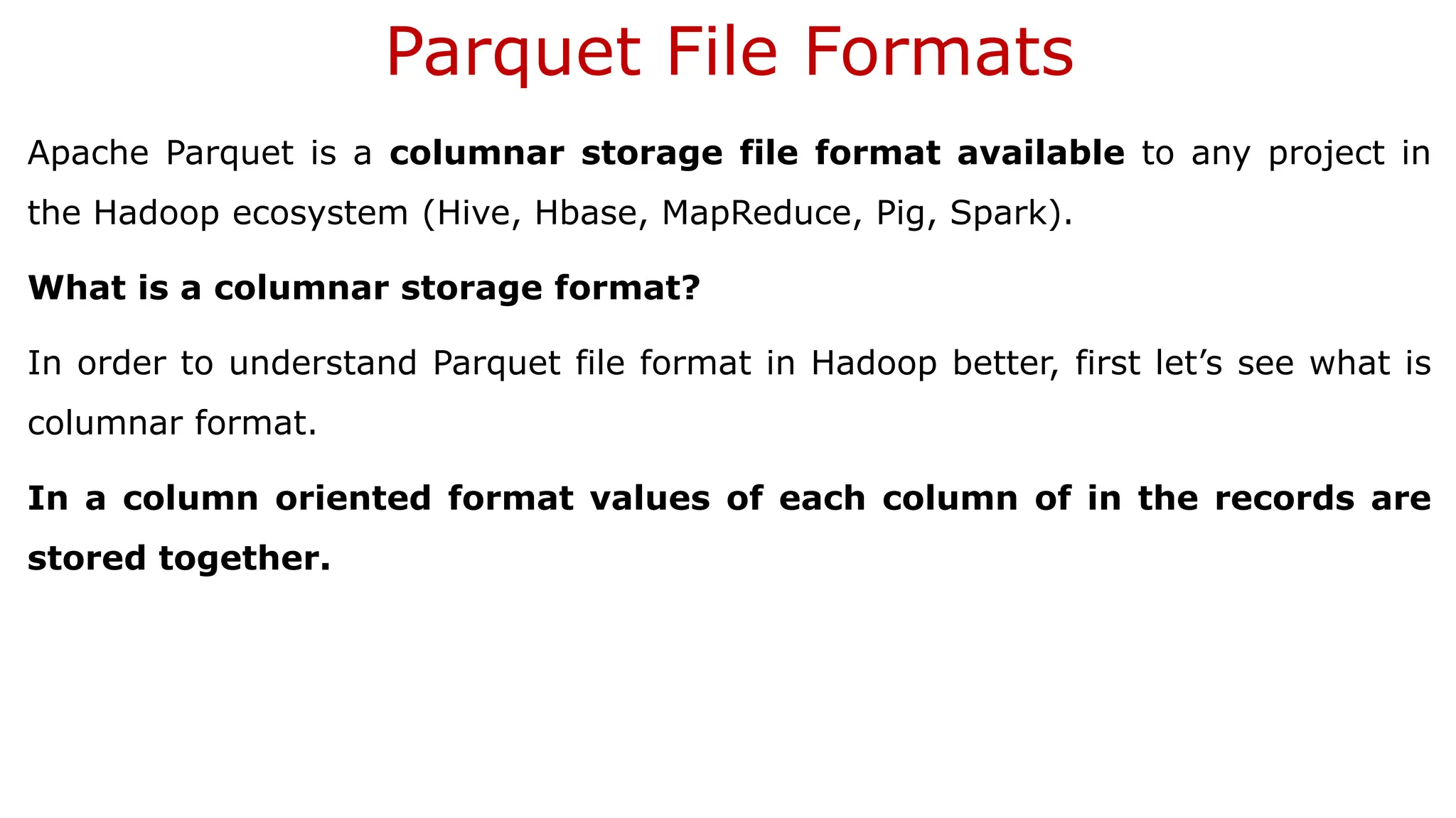 Parquet File Formats Apache Parquet is a columnar storage file format available to any project in the Hadoop ecosystem (Hive, Hbase, MapReduce, Pig, Spark). What is a columnar storage format? In order to understand Parquet file format in Hadoop better, first let’s see what is columnar format. In a column oriented format values of each column of in the records are stored together. 