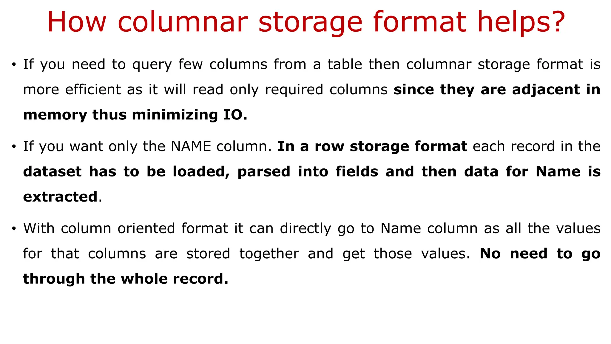 How columnar storage format helps? • If you need to query few columns from a table then columnar storage format is more efficient as it will read only required columns since they are adjacent in memory thus minimizing IO. • If you want only the NAME column. In a row storage format each record in the dataset has to be loaded, parsed into fields and then data for Name is extracted. • With column oriented format it can directly go to Name column as all the values for that columns are stored together and get those values. No need to go through the whole record. 