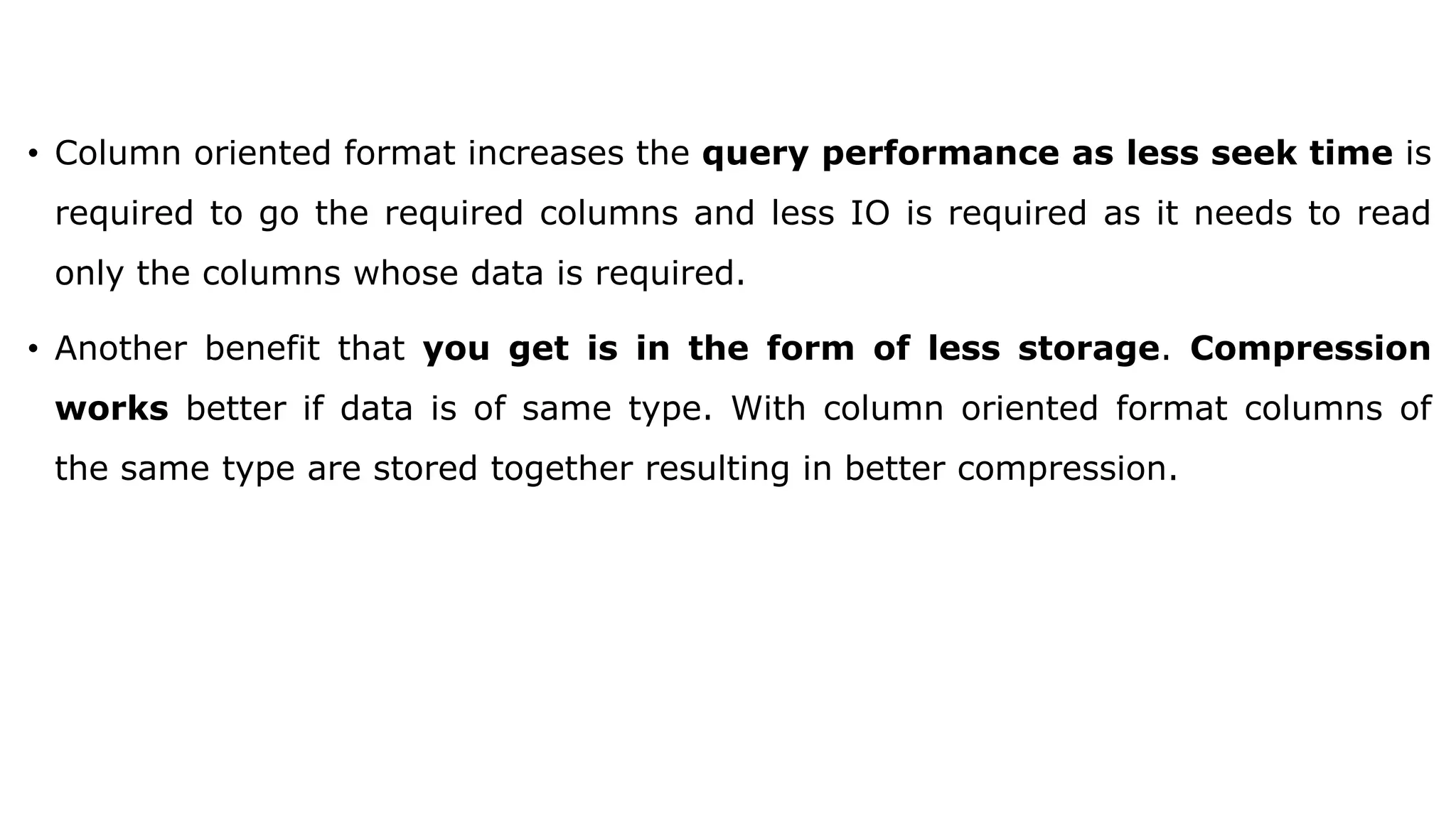 • Column oriented format increases the query performance as less seek time is required to go the required columns and less IO is required as it needs to read only the columns whose data is required. • Another benefit that you get is in the form of less storage. Compression works better if data is of same type. With column oriented format columns of the same type are stored together resulting in better compression. 