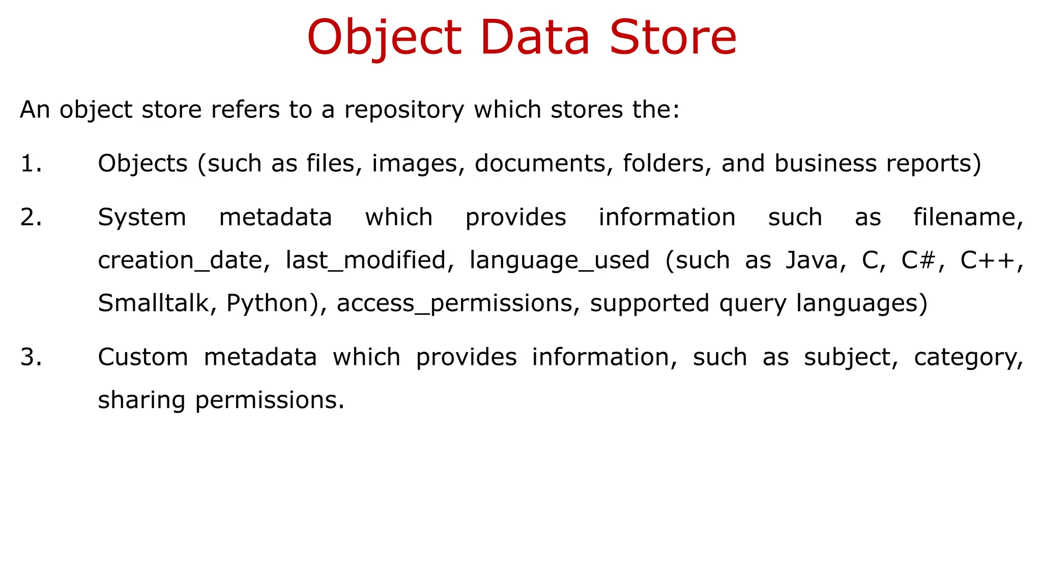 Object Data Store An object store refers to a repository which stores the: 1. Objects (such as files, images, documents, folders, and business reports) 2. System metadata which provides information such as filename, creation_date, last_modified, language_used (such as Java, C, C#, C++, Smalltalk, Python), access_permissions, supported query languages) 3. Custom metadata which provides information, such as subject, category, sharing permissions. 