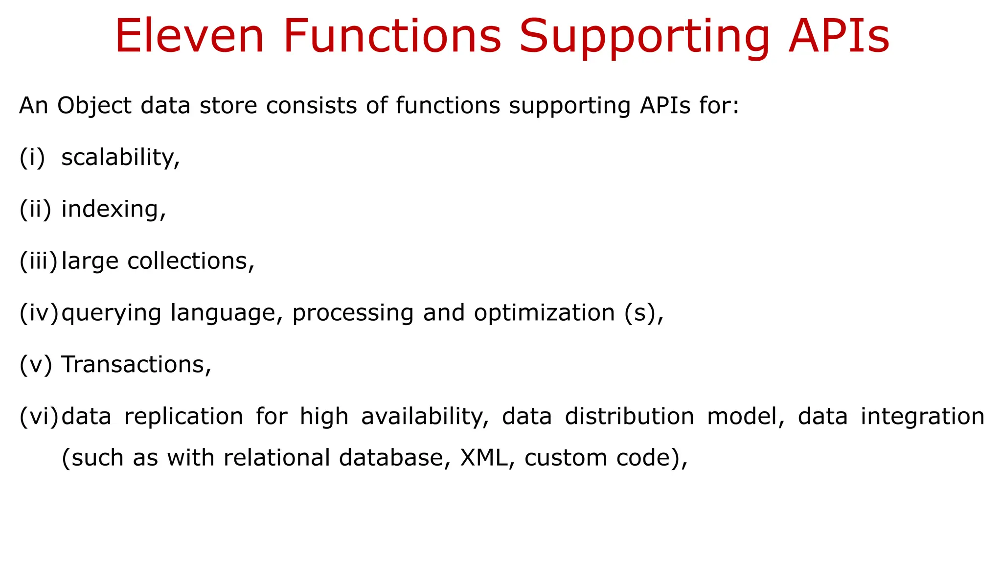 Eleven Functions Supporting APIs An Object data store consists of functions supporting APIs for: (i) scalability, (ii) indexing, (iii)large collections, (iv)querying language, processing and optimization (s), (v) Transactions, (vi)data replication for high availability, data distribution model, data integration (such as with relational database, XML, custom code), 