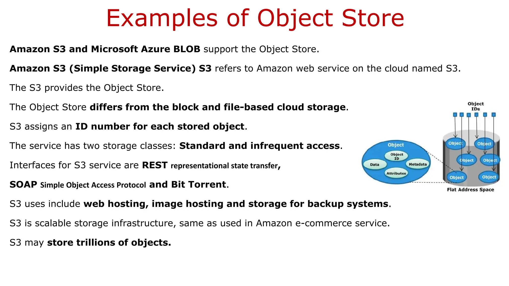 Examples of Object Store Amazon S3 and Microsoft Azure BLOB support the Object Store. Amazon S3 (Simple Storage Service) S3 refers to Amazon web service on the cloud named S3. The S3 provides the Object Store. The Object Store differs from the block and file-based cloud storage. S3 assigns an ID number for each stored object. The service has two storage classes: Standard and infrequent access. Interfaces for S3 service are REST representational state transfer, SOAP Simple Object Access Protocol and Bit Torrent. S3 uses include web hosting, image hosting and storage for backup systems. S3 is scalable storage infrastructure, same as used in Amazon e-commerce service. S3 may store trillions of objects. 