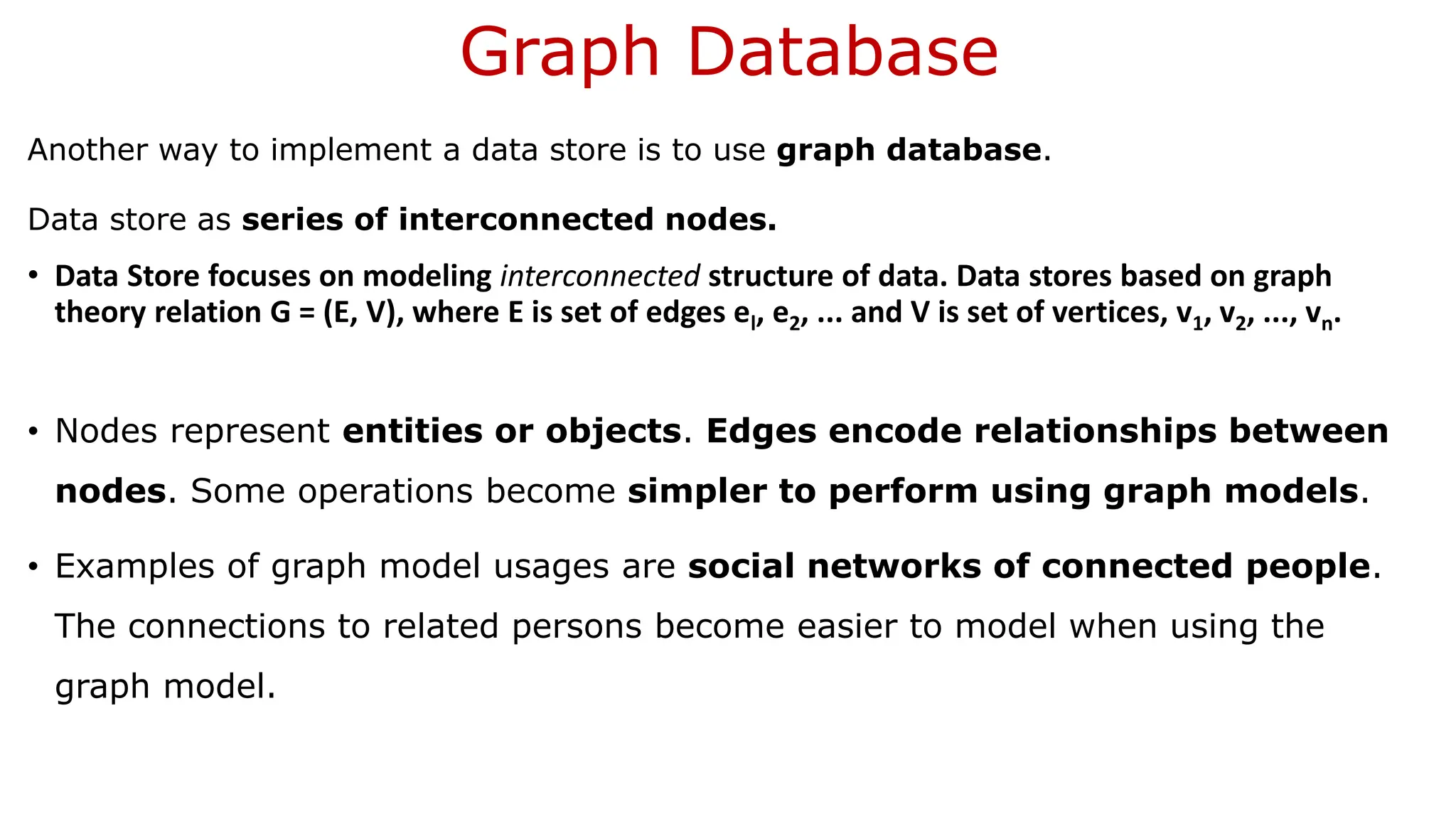 Graph Database Another way to implement a data store is to use graph database. Data store as series of interconnected nodes. • Data Store focuses on modeling interconnected structure of data. Data stores based on graph theory relation G = (E, V), where E is set of edges el, e2, ... and V is set of vertices, v1, v2, ..., vn. • Nodes represent entities or objects. Edges encode relationships between nodes. Some operations become simpler to perform using graph models. • Examples of graph model usages are social networks of connected people. The connections to related persons become easier to model when using the graph model. 
