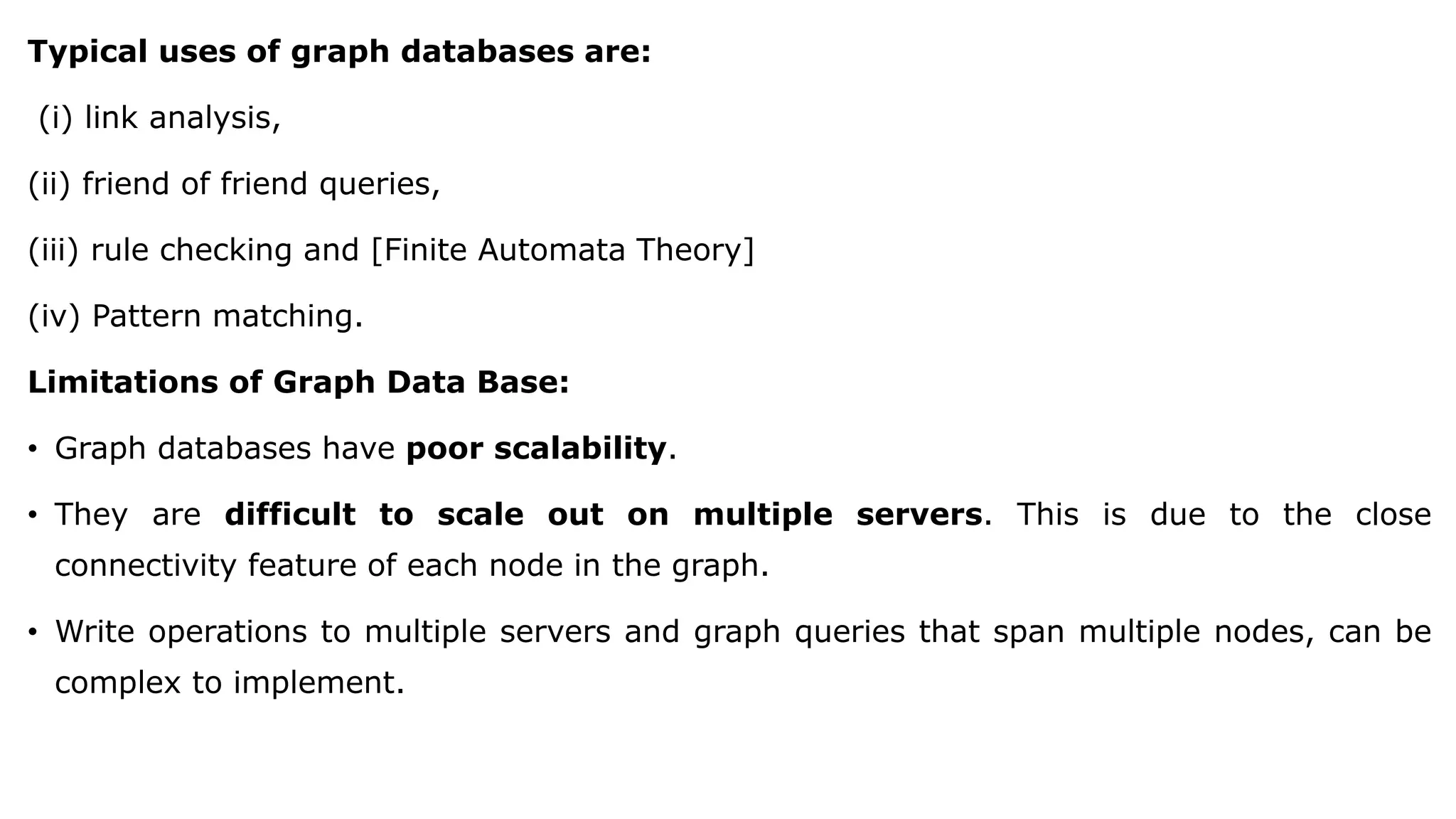 Typical uses of graph databases are: (i) link analysis, (ii) friend of friend queries, (iii) rule checking and [Finite Automata Theory] (iv) Pattern matching. Limitations of Graph Data Base: • Graph databases have poor scalability. • They are difficult to scale out on multiple servers. This is due to the close connectivity feature of each node in the graph. • Write operations to multiple servers and graph queries that span multiple nodes, can be complex to implement. 