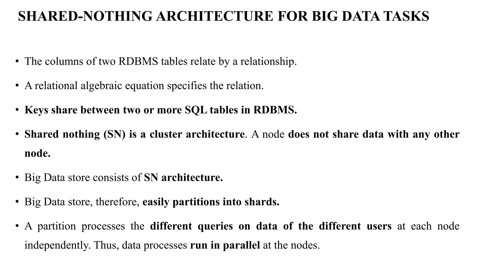 SHARED-NOTHING ARCHITECTURE FOR BIG DATA TASKS • The columns of two RDBMS tables relate by a relationship. • A relational algebraic equation specifies the relation. • Keys share between two or more SQL tables in RDBMS. • Shared nothing (SN) is a cluster architecture. A node does not share data with any other node. • Big Data store consists of SN architecture. • Big Data store, therefore, easily partitions into shards. • A partition processes the different queries on data of the different users at each node independently. Thus, data processes run in parallel at the nodes. 