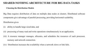 Choosing the Distribution Models
SHARED-NOTHING ARCHITECTURE FOR BIG DATA TASKS
Big Data requires distribution of data on multiple data nodes at clusters. Distributed software
components give advantage of parallel processing, providing horizontal scalability.
Distribution gives
(i) ability to handle large-sized data, and
(ii) processing of many read and write operations simultaneously in an application.
(iii) A resource manager manages, allocates, and schedules the resources of each processor,
memory and network connection.
(iv) Distribution increases the availability when a network slows or link fails.
 