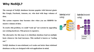 Why NoSQL?
The concept of NoSQL databases became popular with Internet giants
like Google, Facebook, Amazon, etc. who deal with huge volumes of
data.
The system response time becomes slow when you use RDBMS for
massive volumes of data.
To resolve this problem, we could “scale up” our systems by upgrading
our existing hardware. This process is expensive.
The alternative for this issue is to distribute database load on multiple
hosts whenever the load increases. This method is known as “scaling
out.”
NoSQL database is non-relational, so it scales out better than relational
databases as they are designed with web applications in mind.
 