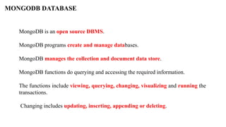 MONGODB DATABASE
MongoDB is an open source DBMS.
MongoDB programs create and manage databases.
MongoDB manages the collection and document data store.
MongoDB functions do querying and accessing the required information.
The functions include viewing, querying, changing, visualizing and running the
transactions.
Changing includes updating, inserting, appending or deleting.
 