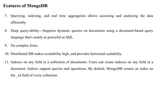Features of MongoDB
7. Querying, indexing, and real time aggregation allows accessing and analyzing the data
efficiently.
8. Deep query-ability—Supports dynamic queries on documents using a document-based query
language that's nearly as powerful as SQL.
9. No complex Joins.
10. Distributed DB makes availability high, and provides horizontal scalability.
11. Indexes on any field in a collection of documents: Users can create indexes on any field in a
document. Indices support queries and operations. By default, MongoDB creates an index on
the _id field of every collection.
 