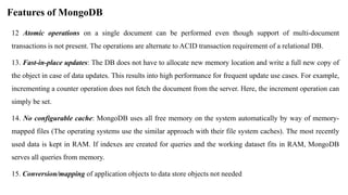 12 Atomic operations on a single document can be performed even though support of multi-document
transactions is not present. The operations are alternate to ACID transaction requirement of a relational DB.
13. Fast-in-place updates: The DB does not have to allocate new memory location and write a full new copy of
the object in case of data updates. This results into high performance for frequent update use cases. For example,
incrementing a counter operation does not fetch the document from the server. Here, the increment operation can
simply be set.
14. No configurable cache: MongoDB uses all free memory on the system automatically by way of memory-
mapped files (The operating systems use the similar approach with their file system caches). The most recently
used data is kept in RAM. If indexes are created for queries and the working dataset fits in RAM, MongoDB
serves all queries from memory.
15. Conversion/mapping of application objects to data store objects not needed
Features of MongoDB
 