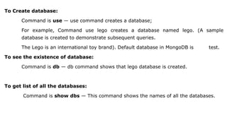 To Create database:
Command is use — use command creates a database;
For example, Command use lego creates a database named lego. (A sample
database is created to demonstrate subsequent queries.
The Lego is an international toy brand). Default database in MongoDB is test.
To see the existence of database:
Command is db — db command shows that lego database is created.
To get list of all the databases:
Command is show dbs — This command shows the names of all the databases.
 