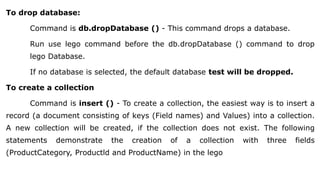 To drop database:
Command is db.dropDatabase () - This command drops a database.
Run use lego command before the db.dropDatabase () command to drop
lego Database.
If no database is selected, the default database test will be dropped.
To create a collection
Command is insert () - To create a collection, the easiest way is to insert a
record (a document consisting of keys (Field names) and Values) into a collection.
A new collection will be created, if the collection does not exist. The following
statements demonstrate the creation of a collection with three fields
(ProductCategory, Productld and ProductName) in the lego
 