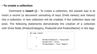 • To create a collection
Command is insert () - To create a collection, the easiest way is to
insert a record (a document consisting of keys (Field names) and Values)
into a collection. A new collection will be created, if the collection does not
exist. The following statements demonstrate the creation of a collection
with three fields (ProductCategory, Productld and ProductName) in the lego
 