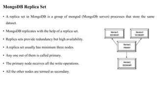 MongoDB Replica Set
• A replica set in MongoDB is a group of mongod (MongoDb server) processes that store the same
dataset.
• MongoDB replicates with the help of a replica set.
• Replica sets provide redundancy but high availability.
• A replica set usually has minimum three nodes.
• Any one out of them is called primary.
• The primary node receives all the write operations.
• All the other nodes are termed as secondary.
 